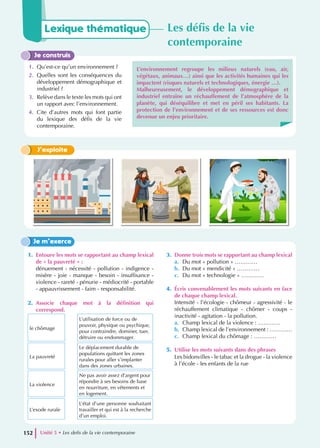 Je construis
1. Qu’est-ce qu’un environnement ?
2. Quelles sont les conséquences du
développement démographique et
industriel ?
3. Relève dans le texte les mots qui ont
un rapport avec l’environnement.
4. Cite d’autres mots qui font partie
du lexique des défis de la vie
contemporaine.
L’environnement regroupe les milieux naturels (eau, air,
végétaux, animaux…) ainsi que les activités humaines qui les
impactent (risques naturels et technologiques, énergie …).
Malheureusement, le développement démographique et
industriel entraîne un réchauffement de l’atmosphère de la
planète, qui déséquilibre et met en péril ses habitants. La
protection de l’environnement et de ses ressources est donc
devenue un enjeu prioritaire.
J’exploite
1. Entoure les mots se rapportant au champ lexical
de « la pauvreté » :
dénuement - nécessité - pollution - indigence -
misère - joie - manque - besoin - insuffisance -
violence - rareté - pénurie - médiocrité - portable
- appauvrissement - faim - responsabilité.
2. Associe chaque mot à la définition qui
correspond.
le chômage
L’utilisation de force ou de
pouvoir, physique ou psychique,
pour contraindre, dominer, tuer,
détruire ou endommager.
La pauvreté
Le déplacement durable de
populations quittant les zones
rurales pour aller s’implanter
dans des zones urbaines.
La violence
Ne pas avoir assez d’argent pour
répondre à ses besoins de base
en nourriture, en vêtements et
en logement.
L’exode rurale
L’état d’une personne souhaitant
travailler et qui est à la recherche
d’un emploi.
3. Donne trois mots se rapportant au champ lexical
a. Du mot « pollution » …………
b. Du mot « mendicité » …………
c. Du mot « technologie » …………
4. Écris convenablement les mots suivants en face
de chaque champ lexical.
Intensité - l’écologie - chômeur - agressivité - le
réchauffement climatique - chômer - coups -
inactivité - agitation - la pollution.
a. Champ lexical de la violence : …………
b. Champ lexical de l’environnement : …………
c. Champ lexical du chômage : …………
5. Utilise les mots suivants dans des phrases
Les bidonvilles - le tabac et la drogue - la violence
à l’école - les enfants de la rue
Je m’exerce
Lexique thématique Les défis de la vie
contemporaine
Unité 5 • Les defis de la vie contemporaine
152
 