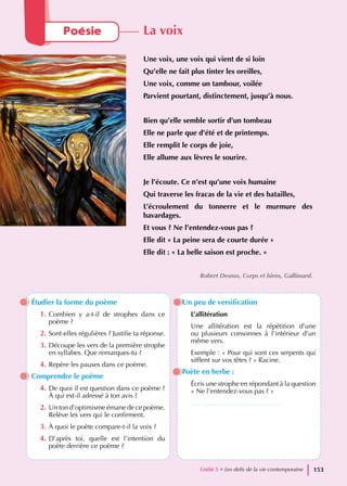 Étudier la forme du poème
1. Combien y a-t-il de strophes dans ce
poème ?
2. Sont-elles régulières ? Justifie ta réponse.
3. Découpe les vers de la première strophe
en syllabes. Que remarques-tu ?
4. Repère les pauses dans ce poème.
Comprendre le poème
4. De quoi il est question dans ce poème ?
À qui est-il adressé à ton avis ?
2. Un ton d’optimisme émane de ce poème.
Relève les vers qui le confirment.
3. À quoi le poète compare-t-il la voix ?
4. D’après toi, quelle est l’intention du
poète derrière ce poème ?
Un peu de versification
L’allitération
Une allitération est la répétition d’une
ou plusieurs consonnes à l’intérieur d’un
même vers.
Exemple : « Pour qui sont ces serpents qui
sifflent sur vos têtes ? » Racine.
Poète en herbe :
Écris une strophe en répondant à la question
« Ne l’entendez-vous pas ? »
…………………………………..
Poésie La voix
Une voix, une voix qui vient de si loin
Qu’elle ne fait plus tinter les oreilles,
Une voix, comme un tambour, voilée
Parvient pourtant, distinctement, jusqu’à nous.
Bien qu’elle semble sortir d’un tombeau
Elle ne parle que d’été et de printemps.
Elle remplit le corps de joie,
Elle allume aux lèvres le sourire.
Je l’écoute. Ce n’est qu’une voix humaine
Qui traverse les fracas de la vie et des batailles,
L’écroulement du tonnerre et le murmure des
bavardages.
Et vous ? Ne l’entendez-vous pas ?
Elle dit « La peine sera de courte durée »
Elle dit : « La belle saison est proche. »
Robert Desnos, Corps et biens, Gallimard.
Unité 5 • Les defis de la vie contemporaine 153
 