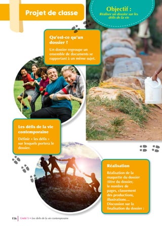 Projet de classe
Objectif :
Réaliser un dossier sur les
défis de la vie
Réalisation
Réalisation de la
maquette du dossier
(titre du dossier,
le nombre de
pages, classement
des productions,
illustrations…
Discussion sur la
finalisation du dossier :
Qu’est-ce qu’un
dossier ?
Un dossier regroupe un
ensemble de documents se
rapportant à un même sujet.
Les défis de la vie
contemporaine
Définir « les défis »
sur lesquels portera le
dossier.
Unité 5 • Les defis de la vie contemporaine
156
 