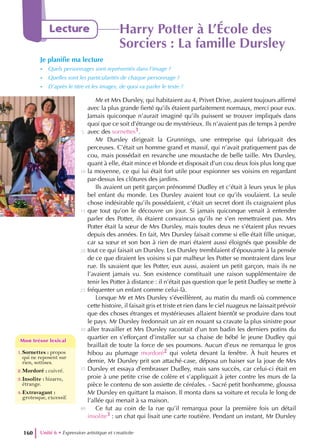 Unité 6 • Expression artistique et creativite
160
Lecture Harry Potter à L’École des
Sorciers : La famille Dursley
Je planifie ma lecture
- Quels personnages sont représentés dans l’image ?
- Quelles sont les particularités de chaque personnage ?
- D’après le titre et les images, de quoi va parler le texte ?
1.Sornettes : propos
qui ne reposent sur
rien, sottises.
2.Mordoré : cuivré.
3.Insolite : bizarre,
étrange.
4.Extravagant :
grotesque, excessif.
Mon trésor lexical
Mon trésor lexical
Mr et Mrs Dursley, qui habitaient au 4, Privet Drive, avaient toujours affirmé
avec la plus grande fierté qu’ils étaient parfaitement normaux, merci pour eux.
Jamais quiconque n’aurait imaginé qu’ils puissent se trouver impliqués dans
quoi que ce soit d’étrange ou de mystérieux. Ils n’avaient pas de temps à perdre
avec des sornettes1.
Mr Dursley dirigeait la Grunnings, une entreprise qui fabriquait des
perceuses. C’était un homme grand et massif, qui n’avait pratiquement pas de
cou, mais possédait en revanche une moustache de belle taille. Mrs Dursley,
quant à elle, était mince et blonde et disposait d’un cou deux fois plus long que
la moyenne, ce qui lui était fort utile pour espionner ses voisins en regardant
par-dessus les clôtures des jardins.
Ils avaient un petit garçon prénommé Dudley et c’était à leurs yeux le plus
bel enfant du monde. Les Dursley avaient tout ce qu’ils voulaient. La seule
chose indésirable qu’ils possédaient, c’était un secret dont ils craignaient plus
que tout qu’on le découvre un jour. Si jamais quiconque venait à entendre
parler des Potter, ils étaient convaincus qu’ils ne s’en remettraient pas. Mrs
Potter était la sœur de Mrs Dursley, mais toutes deux ne s’étaient plus revues
depuis des années. En fait, Mrs Dursley faisait comme si elle était fille unique,
car sa sœur et son bon à rien de mari étaient aussi éloignés que possible de
tout ce qui faisait un Dursley. Les Dursley tremblaient d’épouvante à la pensée
de ce que diraient les voisins si par malheur les Potter se montraient dans leur
rue. Ils savaient que les Potter, eux aussi, avaient un petit garçon, mais ils ne
l’avaient jamais vu. Son existence constituait une raison supplémentaire de
tenir les Potter à distance : il n’était pas question que le petit Dudley se mette à
fréquenter un enfant comme celui-là.
Lorsque Mr et Mrs Dursley s’éveillèrent, au matin du mardi où commence
cette histoire, il faisait gris et triste et rien dans le ciel nuageux ne laissait prévoir
que des choses étranges et mystérieuses allaient bientôt se produire dans tout
le pays. Mr Dursley fredonnait un air en nouant sa cravate la plus sinistre pour
aller travailler et Mrs Dursley racontait d’un ton badin les derniers potins du
quartier en s’efforçant d’installer sur sa chaise de bébé le jeune Dudley qui
braillait de toute la force de ses poumons. Aucun d’eux ne remarqua le gros
hibou au plumage mordoré2 qui voleta devant la fenêtre. À huit heures et
demie, Mr Dursley prit son attaché-case, déposa un baiser sur la joue de Mrs
Dursley et essaya d’embrasser Dudley, mais sans succès, car celui-ci était en
proie à une petite crise de colère et s’appliquait à jeter contre les murs de la
pièce le contenu de son assiette de céréales. - Sacré petit bonhomme, gloussa
Mr Dursley en quittant la maison. Il monta dans sa voiture et recula le long de
l’allée qui menait à sa maison.
Ce fut au coin de la rue qu’il remarqua pour la première fois un détail
insolite3 : un chat qui lisait une carte routière. Pendant un instant, Mr Dursley
5
10
15
20
25
30
35
40
 