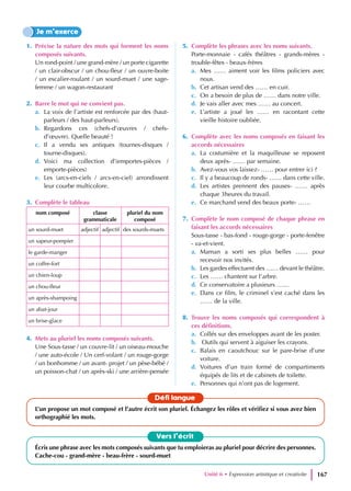 1. Précise la nature des mots qui forment les noms
composés suivants.
Un rond-point / une grand-mère / un porte cigarette
/ un clair-obscur / un chou-fleur / un ouvre-boite
/ un escalier-roulant / un sourd-muet / une sage-
femme / un wagon-restaurant
2. Barre le mot qui ne convient pas.
a. La voix de l’artiste est renforcée par des (haut-
parleurs / des haut-parleurs).
b. Regardons ces (chefs-d’œuvres / chefs-
d’œuvre). Quelle beauté !
c. Il a vendu ses antiques (tournes-disques /
tourne-disques).
d. Voici ma collection d’(emportes-pièces /
emporte-pièces)
e. Les (arcs-en-ciels / arcs-en-ciel) arrondissent
leur courbe multicolore.
3. Complète le tableau
nom composé classe
grammaticale
pluriel du nom
composé
un sourd-muet adjectif adjectif des sourds-muets
un sapeur-pompier
le garde-manger
un coffre-fort
un chien-loup
un chou-fleur
un après-shampoing
un abat-jour
un brise-glace
4. Mets au pluriel les noms composés suivants.
Une Sous-tasse / un couvre-lit / un oiseau-mouche
/ une auto-école / Un cerf-volant / un rouge-gorge
/ un bonhomme / un avant- projet / un pèse-bébé /
un poisson-chat / un après-ski / une arrière-pensée
5. Complète les phrases avec les noms suivants.
Porte-monnaie - cafés théâtres - grands-mères -
trouble-fêtes - beaux-frères
a. Mes …… aiment voir les films policiers avec
nous.
b. Cet artisan vend des …… en cuir.
c. On a besoin de plus de …… dans notre ville.
d. Je vais aller avec mes …… au concert.
e. L’artiste a joué les …… en racontant cette
vieille histoire oubliée.
6. Complète avec les noms composés en faisant les
accords nécessaires
a. La costumière et la maquilleuse se reposent
deux après- …… par semaine.
b. Avez-vous vos laissez- …… pour entrer ici ?
c. Il y a beaucoup de ronds- …… dans cette ville.
d. Les artistes prennent des pauses- …… après
chaque 3heures du travail.
e. Ce marchand vend des beaux porte- ……
7. Complète le nom composé de chaque phrase en
faisant les accords nécessaires
Sous-tasse - bas-fond - rouge-gorge - porte-fenêtre
- va-et-vient.
a. Maman a sorti ses plus belles …… pour
recevoir nos invités.
b. Les gardes effectuent des …… devant le théâtre.
c. Les …… chantent sur l’arbre.
d. Ce conservatoire a plusieurs ……
e. Dans ce film, le criminel s’est caché dans les
…… de la ville.
8. Trouve les noms composés qui correspondent à
ces définitions.
a. Collés sur des enveloppes avant de les poster.
b. Outils qui servent à aiguiser les crayons.
c. Balais en caoutchouc sur le pare-brise d’une
voiture.
d. Voitures d’un train formé de compartiments
équipés de lits et de cabinets de toilette.
e. Personnes qui n’ont pas de logement.
Je m’exerce
Vers l’écrit
Écris une phrase avec les mots composés suivants que tu emploieras au pluriel pour décrire des personnes.
Cache-cou - grand-mère - beau-frère - sourd-muet
Défi langue
L’un propose un mot composé et l’autre écrit son pluriel. Échangez les rôles et vérifiez si vous avez bien
orthographié les mots.
Unité 6 • Expression artistique et creativite 167
 