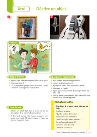 1. Quels objets sont-ils représentés dans ces images ?
2. Comment sont-ils ?
3. As-tu déjà offert quelque chose de spécial à un(e)
ami(e) ou à un(e) proche ? Décris-le ?
1. Qui sont les personnages principaux ?
2. À quel propos discutent-ils ?
3. Que Julien veut-il offrir à son ami Samir ?
4. Pourquoi ce choix ?
5. Quel genre d’instruments de musique Samir pré-
fère-t-il ?
6. Relève les expressions et les adjectifs qualificatifs
utilisés pour décrire la guitare.
Préparer l’oral Écouter et comprendre
1. Choisis un objet d’art que tu aimes et fais sa
description de la manière la plus précise.
2. À deux et à tour de rôle, chacun va cacher une
image d’un objet. Il le décrit ensuite et l’autre va
deviner de quoi il s’agit.
Jeux de rôle
Ma boite à outils :
Ma boite à outils :
Questions à se poser pour décrire un
objet :
- Quelle est sa forme ?
- Quelles sont ses dimensions ?
- En quoi est-il fait (matières) ?
- Oui l’a fabriqué, conçu, dessiné… ?
- De quelles couleurs est-il ?
- Comment est-il décoré ?
- Quelle est sa valeur ?
Poster
1 2
Unité 6 • Expression artistique et creativite 173
Oral Décrire un objet
 