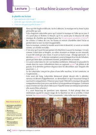 Unité 6 • Expression artistique et creativite
174
Lecture LaMachineàsauverlamusique
Je planifie ma lecture
- Que représente cette image ?
- Lis le titre, que veut dire cette expression ?
- À ton avis de quoi va parler le texte ?
Parce qu’elle fragile et délicate, facile à détruire, la musique est la chose la plus
périssable qui soit.
Cela chagrinait Labyrinthe parce qu’il aimait la musique et l’idée qu’un jour il
n’y aurait plus ni Brahms ni Mozart, qu’il n’y aurait plus la douceur de cette
musique de chambre qui évoquait pour lui les perruques poudrées à frimas1,
les violons à l’odeur de cire, les hautes et minces chandelles dont l’éclat se
perdait dans la nuit, lui était insupportable.
Sans la musique, comme le monde serait triste et desséché, ce serait un monde
sinistre, un monde invivable.
C’est ainsi qu’il avait fini par penser à la Machine-à-sauver-la-musique. Un soir,
comme il était dans sa bergère, au salon, écoutant un disque au son assourdi,
il avait été visité par une vision. Il avait vu tout-à-coup - étrange spectacle - la
dernière partition2, le dernier exemplaire corné et fatigué d’un trio de Schubert,
gisant par terre dans un bâtiment éventré, probablement un musée.
Un avion volait dans le ciel. Les bombes tombèrent, réduisant en poussière le
musée dont les murs s’effondrèrent dans un rugissant geyser3 de plâtres et de
gravats. Et la dernière partition disparut dans les décombres avec lesquels elle
pourrirait. […]
Le Dr Labyrinthe conçoit les plans d’une telle machine, la fait construire, et
l’expérimente…
Cela avait été long. Labyrinthe demeurait planté devant elle à attendre,
nerveux et dévoré d’appréhension, se demandant ce qu’il trouverait lorsqu’il
ouvrirait le compartiment. Préserver pour toute l’éternité la musique des grands
compositeurs était à ses yeux une tâche à la fois grandiose et tragique. Comment
serait-il remercié ? Qu’allait-il découvrir ? Quelle forme son entreprise prendrait-
elle avant d’être achevée ?
Il y avait beaucoup de questions sans réponses. Il était plongé dans ses
méditations quand le voyant rouge de la Machine se mit à scintiller. C’était
terminé. La métamorphose4 était consommée. Labyrinthe ouvrit le panneau.
5
10
15
20
25
1.perruques poudrées
à frimas : perruques
poudrées de blanc.
2.Partition :
transcription et
représentation écrites
d’une œuvre musicale.
3.Geyser : grande gerbe
jaillissante.
4.Métamorphose
: transformation
importante.
Mon trésor lexical
Mon trésor lexical
 