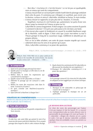 - Bon dieu ! s’exclama-t-il, c’est très bizarre ! ce ne fut pas un quadrupède,
mais un oiseau qui sortit du compartiment.
L’oiseau mozart était un ravissant petit volatile fuselé dont le plumage ondulant
était celui du paon. Il commença par s’éloigner en sautillant, puis revint vers
le docteur, curieux et amical. Labyrinthe, tremblant se baissa, la main tendue.
L’oiseau mozart se rapprocha un peu plus de lui. Soudain, il s’envola.
- Stupéfiant, murmura le vieil homme qui, patiemment, lui parla d’une voix
douce jusqu’au moment où l’oiseau se posa sur lui.
Labyrinthe le caressa longuement. Il était songeur. Les autres seraient-ils pareils
? comment le deviner ? il le prit avec précaution et le mit dans une boite.
Il fut encore plus surpris le lendemain en voyant le scarabée beethoven surgir
de la Machine, raide et digne. C’était celui que j’avais moi-même vu tout à
l’heure grimper le long de la couverture rouge, indifférent et absorbé par ses
propres affaires.
Puis ce fut la bête schubert, une sorte de jeune mouton stupide qui courait
sottement dans tous les sens et ne penser qu’à jouer.
Alors, Labyrinthe commença à se poser des questions.
Philip K. DICK, « La Machine-à-sauver-la-musique », in Univers 12, « J’ai lu », 1978
Unité 6 • Expression artistique et creativite 175
30
35
40
45
Je comprends
1. Quel est le personnage principal du texte ?
2. Quelle place la musique a-t-elle dans la vie de
Dr Labyrinthe ?
3. Relève dans le texte les expressions qui
caractérisent la musique ?
4. Quelle vision le Dr Labyrinthe a-t-il faite ?
5. Délimite le passage qui est consacré à cette
vision.
6. Relève les noms des musiciens cités dans le
texte. Connais-tu d’autres ?
7. En quoi consiste une Machine-à-sauver-la-
musique ?
8. Que sortit de la Machine à chaque fois ?
9. Quels étaient les sentiments de Dr Labyrinthe en
découvrant les résultats de son expérience ?
10.Pourquoi Dr Labyrinthe commença-t-il à se
poser des questions ?
Je lis
Lis le passage consacré à la vision du Dr Labyrinthe
en adoptant un ton suggéré par cet univers onirique.
J’interagis
1. Pourquoi le Dr Labyrinthe se préoccupe de
l’avenir de la musique ?
2. Explique pourquoi la musique est un art
particulier.
STRATÉGIES DE COMPRÉHENSION
• Relève les adjectifs qualificatifs qui décrivent les bêtes sortant de la Machine et remplace-les par leurs synonymes.
Relis les phrases. Qu’en déduis-tu.
Pour aller plus loin
• Fais une recherche sur les grands compositeurs et
leurs œuvres.
J’écris
À cette fois, une autre bête qui portait le nom d’un
musicien de renom sortit de la Machine. Écris un petit
passage dans lequel tu décris cette créature étrange.
JE DEVIENS BON LECTEUR
Le choix des noms des personnages par l’auteur
n’est pas toujours le fruit du hasard. Il y a souvent
une correspondance plus ou moins obscure entre la
personnalité du personnage et le nom qu’il porte. Si
« Labyrinthe » désigne des chemins où on a peine
à sortir, c’est que le docteur Labyrinthe symbolise
quelque chose de semblable à travers ses pensées ou
ses actes.
Philip K. Dick (1928-1982) est un auteur américain de
romans et de nouvelles de science-fiction. Ses œuvres
les plus connus sont : « Simulacres », « Ubik »…
 