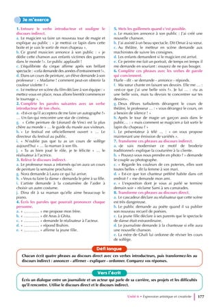 1. Entoure le verbe introducteur et souligne le
discours indirect.
a. Le magicien va faire un nouveau tour de magie et
explique au public : « je mettrai ce lapin dans cette
boite et je vais le sortir de mon chapeau ».
b. Ce grand musicien annonce à son public : « je
dédie cette chanson aux enfants victimes des guerres
dans le monde !». Le public applaudit !
c. L’équilibriste du cirque affirme après son brillant
spectacle : «cela demande des années d’entrainement !».
d. Dans un cours de peinture, un élève demande à son
professeur : « Madame ! comment peut-on obtenir la
couleur violette ? »
e. Le metteur en scène du film déclare à son équipe : «
mettez-vous en place, nous allons bientôt commencer
le tournage ».
2. Complète les paroles suivantes avec un verbe
introducteur de ton choix.
a. «Est-ce qu’il acceptera de me faire un autographe ?»
… Un fan qui rencontre une star de cinéma.
g. « Cette peinture de Léonard de Vinci est la plus
chère au monde » … le guide du musée aux visiteurs.
h. « Le festival est officiellement ouvert » … Le
directeur du festival au public.
i. « N’oublie pas que tu as un cours de solfège
aujourd’hui » … la maman à son fils.
j. « Tu as bien joué le rôle, je te félicite » … le
réalisateur à l’actrice.
3. Relève le discours indirect.
a. Le professeur nous a informés qu’on aura un cours
de peinture la semaine prochaine.
g. Nora demande à Laura ce qui lui arrive.
h. «Veux-tu faire la danse » demanda le père à sa fille.
i. L’artiste demande à la costumière de l’aider à
choisir un autre costume.
j. Dina dit à sa maman qu’elle aime beaucoup le
piano.
4. Écris les paroles que pourrait prononcer chaque
personne.
a. « ………… » me propose mon frère.
b. « ………… » dit Anas à Ghita.
c. « ………… » demande le réalisateur à l’acteur.
d. « ………… » répond Brahim.
e. « ………… » affirme la jeune fille.
5. Mets les guillemets quand c’est possible.
a. Le musicien annonce à son public : J’ai créé une
nouvelle chanson.
b. J’ai assisté à un beau spectacle. Dit Omar à sa sœur.
c. Au théâtre, le metteur en scène demande aux
machinistes de suivre les consignes.
d. Les enfants demandent si le magicien est arrivé.
e. Ce peintre me fait un portrait, de temps en temps il
me demande en souriant : essayez de ne pas bouger.
6. Complète ces phrases avec les verbes de parole
qui conviennent.
Hurle - dit - se demande - annonce - réponds.
f. Ma sœur chante en faisant ses devoirs. Elle me … :
«est-ce que j’ai une belle voix ?». Je lui … : «tu as
une belle voix, mais tu devrais te concentrer sur tes
devoirs».
g. Deux élèves turbulents dérangent le cours de
théâtre, le professeur … : « vous dérangez le cours, on
a besoin de silence ! »
h. Après le tour de magie un garçon assis dans le
public… : « mais comment se magicien a fait sortir le
lapin du chapeau ? »
i. Le présentateur à télé … : « on vous propose
maintenant une émission de variétés ».
7. Transforme ces phrases au discours indirect.
a. «Je vais moderniser ce motif de broderie
traditionnel» explique la couturière à la cliente.
b. « Pouvez-vous nous prendre en photo ? » demande
le couple au photographe.
c. « Regarde les couleurs de ces poteries, elles sont
toutes belles » dit la femme à son mari.
d. « Est-ce que ton chanteur préféré habite dans cet
endroit ? » me demande mon ami.
e. « L’exposition dont je vous ai parlé se termine
demain soir » réclame Sami à ses camarades.
8. Transforme ces phrases au discours direct.
a. Le cascadeur déclare au réalisateur que cette scène
est très dangereuse.
b. Le public demande au poète quand il va publier
son nouveau recueil de poésies.
c. La jeune fille déclare à ses parents que le spectacle
de danse était extraordinaire.
d. Le journaliste demande à la chanteuse si elle aura
une nouvelle chanson.
e. La mère de Ghali lui ordonne de réviser les cours
de solfège.
Je m’exerce
Vers l’écrit
Écris un dialogue entre un journaliste et un acteur qui parle de sa carrière, ses projets et les difficultés
qu’il rencontre. Utilise le discours direct et le discours indirect.
Défi langue
Chacun écrit quatre phrases au discours direct avec ces verbes introducteurs, puis transformez-les au
discours indirect : annoncer - affirmer - expliquer - ordonner. Comparez vos réponses.
Unité 6 • Expression artistique et creativite 177
 