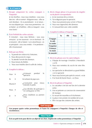 1. Recopie uniquement les verbes conjugués à
l’imparfait.
Je me réveillais - nous nous installons - vous vous
êtes mis - elle se sentait - éloignons-nous - elles se
sont étendues - ils se promettaient - tu te taisais -
ne vous disputez pas - nous nous promenions - on
se battait - je m’habillais - elles se moquent - vous
vous laviez
2. Écris l’infinitif des verbes suivants.
Il s’envolait - nous nous fâchions - vous vous
ennuyiez - je me souvenais - on se réunissait - ils
se tenaient - elle se battait - tu te rafraichissais - on
se précipitait - vous vous rendez - il se perdaient -
elle s’évanouissait
3. Relie par une flèche.
a. Tu prends ton violon et tu t’entraines.
b. Nous découvrons le cirque.
c. Tu attends l’arrivée des danseurs.
d. Nous faisons du théâtre.
e. Vous vous installez dans la salle de cinéma.
4. Complète le tableau :
Vous • •
m’amusais pendant le
spectacle.
Ils • •s’achetait du pop-corn.
Dounia • •
s’avançaient pour mieux
entendre le poète.
Nous • •
vous décidiez de participer à
un casting pour un film.
Je • •
Nous installions au premier
rang.
5. Récris chaque phrase à la personne du singulier
ou du pluriel correspondante.
a. Je me souvenais de sa victoire.
b. Tu te déguisais pour le spectacle.
c. Nous nous pressions pour arriver à l’heure.
d. Vous vous rapprochiez des danseurs.
e. Il s’amusait bien avec cette comédie
6. Complète le tableau à l’imparfait.
Tu Elle Nous Ils
S’engager
Se salir
Se rendre
S’organiser
S’ennuyer
Se réunir
Se souvenir
7. Récris les phrases avec les sujets indiqués.
a. L’équipe de tournage s’installait à Marrakech.
—> Ils
b. Vous vous remettiez du succès de votre film.
—> tu
c. Les spectacles se déroulaient au grand théâtre.
—> Le spectacle
d. Nous nous lavions juste après le concert. —> Je
e. Il se levait de bonne heure. —> Nous
8. Récris les phrases à l’imparfait.
a. Le cascadeur s’est fait mal lors de la dernière
scène.
b. Lina se présente au concours du conservatoire
de musique.
c. Ce recueil de nouvelles se lit facilement.
d. La place s’est animée à la tombée de la nuit.
e. Elle s’occupe des costumes des artistes.
Je m’exerce
Vers l’écrit
Écris un petit texte pour décrire un objet de ton choix. Emploie des verbes pronominaux à l’imparfait.
Défi langue
L’un propose quatre verbes pronominaux et l’autre les conjuguent à l’imparfait. Changez de rôle et
recommencez.
Unité 6 • Expression artistique et creativite 179
 