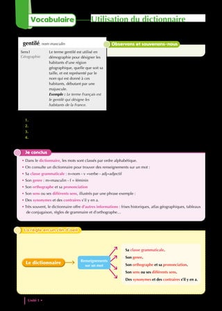1. Indique la classe grammaticale et le nombre de sens de ce mot.
2. Combien y a-t-il d’exemples proposés ?
3. il n’a pas la trascription phonétique.
4. À quel sens du mot correspondent les synonymes proposés ? Récris la phrase exemple correspondante
en remplaçant le mot par un synonyme.
Je conclus
• Dans le dictionnaire, les mots sont classés par ordre alphabétique.
• On consulte un dictionnaire pour trouver des renseignements sur un mot :
• Sa classe grammaticale : n=nom - v =verbe - adj=adjectif
• Son genre : m=masculin - f = féminin
• Son orthographe et sa prononciation
• Son sens ou ses différents sens, illustrés par une phrase exemple :
• Des synonymes et des contraires s’il y en a.
• Très souvent, le dictionnaire offre d’autres informations : frises historiques, atlas géographiques, tableaux
de conjugaison, règles de grammaire et d’orthographe…
La règle en un clin d’oeil
La règle en un clin d’oeil
Le dictionnaire
Sa classe grammaticale.
Son genre.
Son orthographe et sa prononciation.
Son sens ou ses différents sens.
Des synonymes et des contraires s’il y en a.
Renseignements
sur un mot
gentilé, nom masculin
Sens1
Géographie
Le terme gentilé est utilisé en
démographie pour désigner les
habitants d'une région
géographique, quelle que soit sa
taille, et est représenté par le
nom qui est donné à ces
habitants, débutant par une
majuscule.
Exemple : Le terme Français est
le gentilé qui désigne les
habitants de la France.
Observons et souvenons-nous
Unité 1 • Patrimoines et cultures dans le monde
18
Utilisation du dictionnaire
Vocabulaire
 