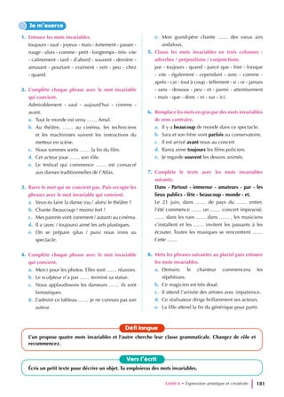 1. Entoure les mots invariables.
toujours - sauf - joyeux - mais - fortement - passer -
rouge - alors - comme - petit - longtemps - très- vite
- calmement - tard - d’abord - souvent - derrière -
amusant - pourtant - vraiment - vert - peu - chez
- quand.
2. Complète chaque phrase avec le mot invariable
qui convient.
Admirablement - sauf - aujourd’hui - comme -
avant.
a. Tout le monde est venu …… Amal.
b. Au théâtre, …… au cinéma, les techniciens
et les machinistes suivent les instructions du
metteur en scène.
c. Nous sommes sortis …… la fin du film.
d. Cet acteur joue …… son rôle.
e. Le festival qui commence …… est consacré
aux danses traditionnelles de l’Atlas.
3. Barre le mot qui ne convient pas. Puis recopie les
phrases avec le mot invariable qui convient.
a. Veux-tu faire la danse (ou / alors) le théâtre ?
b. Chante (beaucoup / moins) fort !
c. Mes parents vont (rarement / autant) au cinéma.
d. Il a (avec / toujours) aimé les arts plastiques.
e. On se prépare (plus / puis) nous irons au
spectacle.
4. Complète chaque phrase avec le mot invariable
qui convient.
a. Merci pour les photos. Elles sont …… réussies.
b. Le sculpteur n’a pas …… terminé sa statue.
c. Nous applaudissons les danseurs …… ils sont
fantastiques.
d. J’admire ce tableau …… je ne connais pas son
auteur.
e. Mon grand-père chante …… des vieux airs
andalous.
5. Classe les mots invariables en trois colonnes :
adverbes / prépositions / conjonctions.
par - toujours - quand - parce que - hier - lorsque
- vite - également - cependant - avec - comme -
après - car - tout à coup - tellement - si - or - jamais
- sans - dessous - peu - et - parmi - attentivement
- mais - que - donc - ni - sur - ici.
6. Remplace les mots en gras par des mots invariables
de sens contraire.
a. Il y a beaucoup de monde dans ce spectacle.
b. Sara et son frère vont parfois au conservatoire.
c. Il est arrivé avant nous au concert
d. Rania aime toujours les films policiers.
e. Je regarde souvent les dessins animés.
7. Complète le texte avec les mots invariables
suivants.
Dans - Partout - immense - amateurs - par - les
lieux publics - fête - beaucoup - monde - et.
Le 21 juin, dans …… de pays du …… entier,
l’été commence …… un …… concert improvisé.
…… dans les rues …… dans …… , les musiciens
s’installent et les …… invitent les passants à les
écouter. Toutes les musiques se rencontrent ……
Cette ……
8. Mets les phrases suivantes au pluriel puis entoure
les mots invariables.
a. Demain, le chanteur commencera les
répétitions.
b. Ce magicien est très doué.
c. Il attend l’arrivée des artistes avec impatience.
d. Ce réalisateur dirige brillamment ses acteurs.
e. La fille attend la fin du générique pour partir.
Je m’exerce
Vers l’écrit
Écris un petit texte pour décrire un objet. Tu emploieras des mots invariables.
Défi langue
L’un propose quatre mots invariables et l’autre cherche leur classe grammaticale. Changez de rôle et
recommencez.
Unité 6 • Expression artistique et creativite 181
 