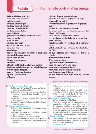 Étudier la forme du poème
1. Qui a écrit ce poème ? Fais une recherche
sur son autobiographie.
2. Identifie la structure du poème. Quelles
sont ses particularités (strophes, vers,
rimes) ?
3. Quelle remarque peux-tu faire sur sa
ponctuation ?
4. À qui le poète s’adresse-t-il ? Quelle est
son intention ?
Comprendre le poème
1. Quels thèmes sont-ils développés dans
ce poème ?
2. Classe les mots de ces thèmes selon
leurs champs lexicaux.
3. Donne un autre titre à ce poème.
4. Relève les étapes à suivre pour peindre
un oiseau. Est-ce que c’est possible en
réalité ?
5. Explique les trois derniers vers du
poème.
6. Quels effets le poète cherche-t-il à
produire chez le lecteur ? Explique-toi.
7. Ce poème est-il facile à lire ? À
comprendre ? Justifie ta réponse.
Un peu de versification
Qu’est-ce que la poésie libre ?
C’est une poésie où la ponctuation est
supprimée : elle est composée de vers
de longueur variable et reproduite sur la
respiration des phrases. La lecture de ce
genre de poésie est également libre. Le
poème «Pour faire le portrait d’un oiseau» en
constitue un bon exemple de la poésie libre.
Poète en herbe :
En t’inspirant du poème, écrit une strophe
dans laquelle tu décris comment « faire le
portrait d’une personne »
Peindre d’abord ……………………………
Poésie Pour faire le portrait d’un oiseau
Peindre d’abord une cage
avec une porte ouverte
peindre ensuite
quelque chose de joli
quelque chose de simple
quelque chose de beau
quelque chose d’utile
pour l’oiseau
placer ensuite la toile contre un arbre
dans un jardin
dans un bois
ou dans une forêt
se cacher derrière l’arbre
sans rien dire
sans bouger...
Parfois l’oiseau arrive vite mais il peut aussi
mettre de longues années
avant de se décider
Ne pas se décourager
attendre
attendre s’il le faut pendant des années
la vitesse ou la lenteur de l’arrivée de l’oiseau
n’ayant aucun rapport
avec la réussite du tableau
Quand l’oiseau arrive
s’il arrive
observer le plus profond silence
attendre que l’oiseau entre dans la cage
et quand il est entré
fermer doucement la porte avec le pinceau
puis
effacer un à un tous les barreaux
en ayant soin de ne toucher aucune des
plumes de l’oiseau
Faire ensuite le portrait de l’arbre
en choisissant la plus belle de ses branches
pour l’oiseau
peindre aussi le vert feuillage et la fraîcheur
du vent
et le bruit des bêtes de l’herbe dans la chaleur
de l’été
et puis attendre que l’oiseau se décide à
chanter
Si l’oiseau ne chante pas
C’est mauvais signe
signe que le tableau est mauvais,
mais s’il chante c’est bon signe
signe que vous pouvez signer
Alors vous arrachez tout doucement
une des plumes de l’oiseau
et vous écrivez votre nom dans un coin du
tableau
Jacques Prévert, Paroles, Éditions, Gallimard 1945
Unité 5 • Les defis de la vie contemporaine 183
 