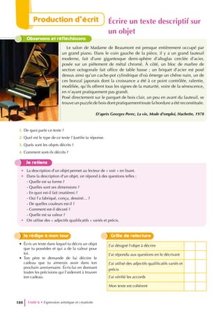 Observons et réfléchissons
Le salon de Madame de Beaumont est presque entièrement occupé par
un grand piano. Dans le coin gauche de la pièce, il y a un grand fauteuil
moderne, fait d’une gigantesque demi-sphère d’altuglas cerclée d’acier,
posée sur un piétement de métal chromé. À côté, un bloc de marbre de
section octogonale fait office de table basse ; un briquet d’acier est posé
dessus ainsi qu’un cache-pot cylindrique d’où émerge un chêne nain, un de
ces bonzaï japonais dont la croissance a été à ce point contrôlée, ralentie,
modifiée, qu’ils offrent tous les signes de la maturité, voire de la sénescence,
en n’ayant pratiquement pas grandi.
Posé directement sur le parquet de bois clair, un peu en avant du fauteuil, se
trouve un puzzle de bois dont pratiquement toute la bordure a été reconstituée.
D’après Georges Perec, La vie, Mode d’emploi, Hachette, 1978
1. De quoi parle ce texte ?
2. Quel est le type de ce texte ? Justifie ta réponse.
3. Quels sont les objets décrits ?
4. Comment sont-ils décrits ?
Je retiens
• La description d’un objet permet au lecteur de « voir » en lisant.
• Dans la description d’un objet, on répond à des questions telles :
- Quelle est sa forme ?
- Quelles sont ses dimensions ?
- En quoi est-il fait (matières) ?
- Oui l’a fabriqué, conçu, dessiné… ?
- De quelles couleurs est-il ?
- Comment est-il décoré ?
- Quelle est sa valeur ?
• On utilise des « adjectifs qualificatifs » variés et précis.
J’ai désigné l’objet à décrire
J’ai répondu aux questions en le décrivant
J’ai utilisé des adjectifs qualificatifs variés et
précis
J’ai vérifié les accords
Mon texte est cohérent
Grille de relecture
Je rédige à mon tour
• Écris un texte dans lequel tu décris un objet
que tu possèdes et qui a de la valeur pour
toi.
• Ton père te demande de lui décrire le
cadeau que tu aimerais avoir dans ton
prochain anniversaire. Écris-lui en donnant
toutes les précisions qui l’aideront à trouver
ton cadeau.
Unité 6 • Expression artistique et creativite
184
Production d’écrit Écrire un texte descriptif sur
un objet
 
