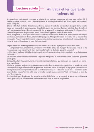 Lecture suivie Ali Baba et les quarante
Ali Baba et les quarante
voleurs (6)
voleurs (6)
Je m’explique, maintenant, pourquoi le misérable ne veut pas manger de sel avec mon maître [1], il
médite quelque mauvais coup… Heureusement, je suis là pour l’empêcher d’accomplir son dessein !
se dit Morgiane.
Elle se vêtit d’un costume de danseuse, et noua autour de sa taille une ceinture d’argent doré, où elle
passa un poignard et, accompagnée d’Abdallah avec son tambour basque, pénétra dans la salle et
exécuta plusieurs danses. Pour terminer, elle tira le poignard de sa ceinture et imagina des figures d’une
diversité surprenante, feignant tour à tour de vouloir frapper un invisible spectateur.
Enfin, elle prit de la main gauche le tambour de basque des mains d’Abdallah, et le présenta à Khodjah
tandis que, dans sa main droite, elle tenait le poignard. Khodjah Houssain avait déjà tiré sa bourse et se
préparait à l’ouvrir quand Morgiane, en possession de tout son courage lui enfonça le poignard dans le
cœur, si profondément que la mort fut instantanée.
Dégrafant l’habit de Khodjah Houssain, elle montra à Ali-Baba le poignard dont il était armé.
— Comprenez-vous, maintenant, pourquoi votre hôte refusa de manger du sel avec vous ? Et ne
reconnaissez-vous pas en lui le faux marchand d’huile, le chef des quarante voleurs ?
— Morgiane, répliqua Ali-Baba, je t’ai promis une récompense digne de tes bienfaits : je te choisis pour
belle-fille !
Le fils d’Ali-Baba consentit volontiers à épouser Morgiane, et leurs noces furent célébrées quelques
jours après.
Le faux Khodjah Houssain fut enterré secrètement dans la fosse qui contenait les corps de ses trente-
sept complices.
Ali-Baba, ignorant toujours ce qu’étaient devenus les deux voleurs qui complétaient la bande, se garda
de retourner à la grotte enchantée. Cependant, au bout d’un an, il entreprit le voyage en s’entourant de
mille précautions. Il se présenta devant la porte et prononça le : « Sésame, ouvre-toi » ; aussitôt la porte
s’ouvrit et un coup d’œil lui suffit pour se rendre compte que personne n’était entré depuis la mort du
chef des brigands.
Et c’est ainsi que, de père en fils, dans la famille d’Ali-Baba, on se transmit le secret de ce fabuleux
trésor, grâce auquel lui et ses descendants vécurent dans le luxe et la splendeur.
Unité 6 • Expression artistique et creativite 185
 