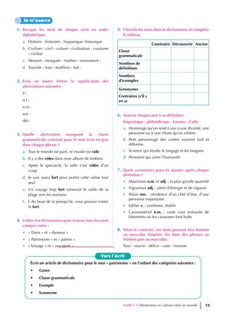 1. Recopie les mots de chaque série en ordre
alphabétique.
a. Histoire - historien - hispanique- historique
b. Civiliser - civil - culture - civilisation - coutume
- civilisé
c. Minaret - mosquée - marbre - monument -
d. Touriste - tour - tradition - toit -
2. Écris en toutes lettres la signification des
abréviations suivantes :
V :
n.f :
n.m :
syn :
dét :
3. Quelle abréviation marquant la classe
grammaticale convient pour le mot écrit en gras
dans chaque phrase ?
a. Tout le monde est parti, le musée est vide.
b. Il y a des vides dans mon album de timbres.
c. Après le spectacle, la salle s’est vidée d’un
coup.
d. Je suis assez fort pour porter cette valise tout
seul.
e. Un voyage trop fort ramenait le sable de la
plage vers les maisons.
f. f. Au bout de la presqu’ile, vous pouvez visiter
le fort.
4. Utilise ton dictionnaire pour trouver tous les mots
compris entre :
• « Dans » et « danseur »
• « Patrimoine » et « patron »
• « Voyage » et « voyagiste »
5. Cherche les mots dans le dictionnaire et complète
le tableau.
Construire Découverte Ancien
Classe
grammaticale
Nombres de
définitions
Nombres
d’exemples
Synonymes
Contraires (s’il y
en a)
6. Associe chaque mot à sa définition.
linguistique - philanthrope - Gnome - Culte
a. Hommage qu’on rend à une à une divinité, une
personne ou à une chose qu’on vénère.
b. Petit personnage des contes souvent laid et
difforme.
c. Science qui étudie le langage et les langues.
d. Personne qui aime l’humanité.
7. Quels synonymes peux-tu ajouter après chaque
définition ?
• Maximum n.m. et adj. : la plus grande quantité
• Vigoureux adj. : plein d’énergie et de vigueur
• Palais nm. : résidence d’un chef d’état, d’une
personne importante
• Edifier v. : combiner, établir
• Caravansérail n.m. : vaste cour entourée de
bâtiments où les caravanes font halte
8. Selon le contexte, ces mots peuvent être féminin
ou masculin. Emploie -les dans des phrases au
féminin puis au masculin.
Tour - œuvre - délice - vase - mousse
Je m’exerce
Écris un article de dictionnaire pour le mot « patrimoine » en t’aidant des catégories suivantes :
• Genre
• Classe grammaticale
• Exemple
• Synonyme
Vers l’écrit
Unité 1 • Patrimoines et cultures dans le monde 19
 