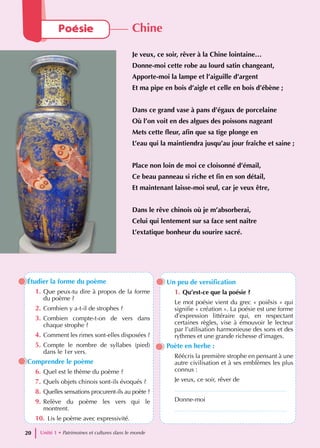 Étudier la forme du poème
1. Que peux-tu dire à propos de la forme
du poème ?
2. Combien y a-t-il de strophes ?
3. Combien compte-t-on de vers dans
chaque strophe ?
4. Comment les rimes sont-elles disposées ?
5. Compte le nombre de syllabes (pied)
dans le 1er vers.
Comprendre le poème
6. Quel est le thème du poème ?
7. Quels objets chinois sont-ils évoqués ?
8. Quelles sensations procurent-ils au poète ?
9. Relève du poème les vers qui le
montrent.
10. Lis le poème avec expressivité.
Un peu de versification
1. Qu’est-ce que la poésie ?
Le mot poésie vient du grec « poiêsis » qui
signifie « création ». La poésie est une forme
d’expression littéraire qui, en respectant
certaines règles, vise à émouvoir le lecteur
par l’utilisation harmonieuse des sons et des
rythmes et une grande richesse d’images.
Poète en herbe :
Réécris la première strophe en pensant à une
autre civilisation et à ses emblèmes les plus
connus :
Je veux, ce soir, rêver de
.................................................................
Donne-moi
.................................................................
Unité 1 • Patrimoines et cultures dans le monde
20
Poésie Chine
Je veux, ce soir, rêver à la Chine lointaine…
Donne-moi cette robe au lourd satin changeant,
Apporte-moi la lampe et l’aiguille d’argent
Et ma pipe en bois d’aigle et celle en bois d’ébène ;
Dans ce grand vase à pans d’égaux de porcelaine
Où l’on voit en des algues des poissons nageant
Mets cette fleur, afin que sa tige plonge en
L’eau qui la maintiendra jusqu’au jour fraîche et saine ;
Place non loin de moi ce cloisonné d’émail,
Ce beau panneau si riche et fin en son détail,
Et maintenant laisse-moi seul, car je veux être,
Dans le rêve chinois où je m’absorberai,
Celui qui lentement sur sa face sent naître
L’extatique bonheur du sourire sacré.
 