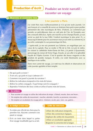Observons et souvenons-nous
J’ai visité Paris mais malheureusement je n’ai qu’une seule journée. Un
ami français m’a conseillé de suivre un itinéraire bien précis pour profiter
pleinement des sites touristiques de Paris. D’abord, j’ai commencé par
prendre un petit-déjeuner dans un café près de l'Arc de Triomphe avec
des croissants délicieux. Après une marche sur les Champs-Élysées, je suis
arrivé au pied de la tour Eiffel, l’endroit touristique le plus prisé. Il y a
beaucoup d'attente pour les ascenseurs mais je suis enfin au sommet et j’ai
pu enfin contempler la vue panoramique de Paris.
L'après-midi, je me suis promené aux Tuileries, un magnifique parc au
cœur de la capitale. Pour se rendre à l'Île de la Cité, j’ai pris le métro.
En visitant la cathédrale Notre-Dame de Paris, j’ai pensé à Quasimodo,
personnage du roman de Victor Hugo. Ensuite, je suis aller à la splendide
façade de l'Opéra Garnier. C'est le quartier des beaux magasins et des
produits de grandes marques. Et enfin, j’ai visité Montmartre avec sa
basilique et ses ruelles.
Dans mon carnet de voyage, j’ai noté tous les détails et observations de
cette journée agréable et bien remplie
Une journée à Paris
Une journée à Paris
1. De quoi parle ce texte ?
2. À ton avis, qui parle et à qui s’adresse-t-il ?
3. Comment s’est passé la journée du narrateur ?
4. Relève les indicateurs temporels et les mots de liaison.
5. Relève les verbes conjugués. À quel temps sont-ils conjugués ?
6. Reproduis l’itinéraire des lieux visités et utilise d’autres mots de liaisons.
Je retiens
• Pour raconter un voyage on utilise des indications du temps : d’abord, ensuite, dans une heure…
• On emploie des verbes de mouvement : marcher, atteindre, franchir, se promener, rencontrer…
• On emploie un vocabulaire du voyage précis : itinéraire, escale, parc, train, vue, galerie…
Utiliser des indicateurs temporels.
Utiliser des connecteurs logiques.
Employer des verbes de mouvement.
Utiliser un vocabulaire approprié.
Respecter la correction de la langue.
Je rédige à mon tour Grille de relecture
1. Tu visites une ville de ton choix pour la
première fois. Raconte comment s’est
passé ce voyage.
2. Écris un texte dans lequel tu parles
d’un voyage inoubliable que tu as fait.
Unité 1 • Patrimoines et cultures dans le monde 21
Production d’écrit Produire un texte narratif :
raconter un voyage
 