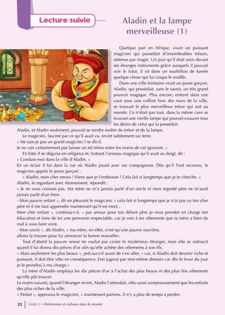 Lecture suivie Aladin et la lampe
Aladin et la lampe
merveilleuse (1)
merveilleuse (1)
Quelque part en Afrique, vivait un puissant
magicien qui possédait d’innombrables trésors,
obtenus par magie. Un jour qu’il était assis devant
ses étranges instruments grâce auxquels il pouvait
voir le futur, il vit dans un tourbillon de fumée
quelque chose qui lui coupa le souffle.
Dans une ville lointaine vivait un jeune garçon,
Aladin, qui possédait, sans le savoir, un très grand
pouvoir magique. Plus encore, enterré dans une
cave sous une colline hors des murs de la ville,
se trouvait le plus merveilleux trésor qui soit au
monde. Ce n’était pas tout, dans la même cave se
trouvait une vieille lampe qui pouvait exaucer tous
les désirs de celui qui la possédait.
Aladin, et Aladin seulement, pouvait se rendre maître du trésor et de la lampe.
Le magicien, fasciné par ce qu’il avait vu, revint subitement sur terre.
« Ne suis-je pas un grand magicien ? se dit-il.
Je ne vais certainement pas laisser un tel trésor entre les mains de cet ignorant. »
En hâte il se déguisa en religieux et, frottant l’anneau magique qu’il avait au doigt, dit :
« Conduis-moi dans la ville d’Aladin. »
En un éclair il fut dans la rue où Aladin jouait avec ses compagnons. Dès qu’il l’eut reconnu, le
magicien appela le jeune garçon :
« Aladin, mon cher neveu ! Viens que je t’embrasse ! Cela fait si longtemps que je te cherche. »
Aladin, le regardant avec étonnement, répondit :
« Je ne vous connais pas. Ma mère ne m’a jamais parlé d’un oncle et mon regretté père ne m’avait
jamais parlé d’un frère.
- Mon pauvre enfant », dit en pleurant le magicien, « cela fait si longtemps que je n’ai pas vu ton cher
père et il me faut apprendre maintenant qu’il est mort...
Mon cher enfant », continua-t-il, « par amour pour ton défunt père je veux prendre en charge ton
éducation et faire de toi une personne respectable, car je vois à tes vêtements que ta mère a bien du
mal à vous faire vivre.
- Mon oncle », dit Aladin, « ma mère, en effet, n’est qu’une pauvre ouvrière,
allons la trouver pour lui annoncer la bonne nouvelle».
Tout d’abord la pauvre veuve ne voulut pas croire le mystérieux étranger, mais elle se radoucit
quand il lui donna dix pièces d’or afin qu’elle achète des vêtements à son fils.
« Mais seulement les plus beaux », précisa-t-il avant de s’en aller, « car, si Aladin doit devenir riche et
puissant, il doit être vêtu en conséquence. J’en jugerai par moi-même demain car dès le lever du jour
je le prendrai à ma charge.»
La mère d’Aladin employa les dix pièces d’or à l’achat des plus beaux et des plus fins vêtements
qu’elle pût trouver.
Le matin suivant, quand l’étranger revint, Aladin l’attendait, vêtu aussi somptueusement que les enfants
des plus riches de la ville.
« Parfait », approuva le magicien, « maintenant partons, il n’y a plus de temps à perdre.
Unité 1 • Patrimoines et cultures dans le monde
22
 