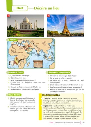 1. Que vois-tu sur ces images ?
2. Où se trouve ces lieux ?
3. As-tu aimé ces endroits ? Pourquoi ?
4. Quelles sont les différences entre ces deux
monuments ?
5. Connais-tu d’autres monuments ? Parles-en.
6. Aimes-tu visiter ces endroits ? Pourquoi ?
Préparer l’oral
1. Qui sont les personnages du dialogue ?
2. Où se passe la scène et quand ?
3. Qu’est-ce qui a attiré l’attention des deux
personnages ?
4. Quels détails sont-ils mis en évidence dans ce lieu ?
5. Quel sentiment éprouve chaque personnage ?
6. Relève les mots et les expressions qui ont été
utilisés pour décrire ?
Écouter et comprendre
1. Choisis un monument historique et
fais sa description. Tes camarades
vont deviner de quel monument
s’agit-il.
2. Avec ton camarade, choisissez un
endroit que vous aimez et faites sa
description à tour de rôle.
Jeux de rôle Ma boite à outils :
Ma boite à outils :
Adjectifs : délabré, désert, admirable, charmant,
historique, célèbre, pittoresque, original, panoramique,
touristique, romantique, architectural…
Expressions : Dedans/dehors : à l’extérieur, à
l’intérieur, dans, en haut/ en bas : au sommet, en amont,
en l’air, au-dessus… en contrebas, en aval, tout en bas,
au fond, au-dessous, sous, près, auprès de, tout près de,
aux environs, aux alentours, aux abords de, à la ronde,
à la périphérie, autour, là-bas, ailleurs, quelque part,
loin, au loin, à côté de, derrière, devant, en file…
Poster
1 2
Unité 1 • Patrimoines et cultures dans le monde 23
Oral Décrire un lieu
 