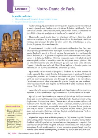 Tout d’un coup, Quasimodo se souvint que des maçons avaient travaillé tout
le jour à réparer le mur, la charpente et la toiture de la tour méridionale. Ce fut
un trait de lumière. Le mur était en pierre, la toiture en plomb, la charpente en
bois. Cette charpente prodigieuse, si touffue qu’on appelait la forêt.
Quasimodo courut à cette tour. Les chambres inférieures étaient en effet
pleines de matériaux. Il y avait des piles de moellons, des feuilles de plomb en
rouleaux, des faisceaux de lattes, de fortes solives déjà entaillées par la scie,
des tas de gravats. Un arsenal complet.
L’instant pressait. Les pinces et les marteaux travaillaient en bas. Avec une
force que décuplait le sentiment du danger, il souleva une des poutres, la plus
lourde, la plus longue, il la fit sortir par une lucarne, puis, la ressaisissant du
dehors de la tour, il la fit glisser sur l’angle de la balustrade qui entoure la plate-
forme, et la lâcha sur l’abîme. L’énorme charpente, dans cette chute de cent
soixante pieds, raclant la muraille, cassant les sculptures, tourna plusieurs fois
sur elle-même comme une aile de moulin qui s’en irait toute seule à travers
l’espace. Enfin elle toucha le sol, l’horrible cri s’éleva, et la noire poutre, en
rebondissant sur le pavé, ressemblait à un serpent qui saute.
Quasimodo vit les truands s’éparpiller à la chute du madrier, comme la
cendre au souffle d’un enfant. Il profita de leur épouvante, et tandis qu’ils fixaient
un regard superstitieux sur la massue tombée du ciel, et qu’ils éborgnaient les
saints de pierre du portail avec une décharge de sagettes et de chevrotines,
Quasimodo entassait silencieusement des gravats, des pierres, des moellons,
jusqu’aux sacs d’outils des maçons, sur le rebord de cette balustrade d’où la
poutre s’était déjà élancée.
Aussi,dèsqu’ilssemirentàbattrelagrandeporte,lagrêledemoellonscommença
à tomber, et il leur sembla que l’église se démolissait d’elle-même sur leur tête.
Qui eût pu voir Quasimodo en ce moment eût été effrayé. Indépendamment
de ce qu’il avait empilé de projectiles sur la balustrade, il avait amoncelé un tas
de pierres sur la plate-forme même. Dès que les moellons amassés sur le rebord
extérieur furent épuisés, il prit au tas. Alors il se baissait, se relevait, se baissait
et se relevait encore, avec une activité incroyable. Sa grosse tête de gnome se
penchait par-dessus la balustrade, puis une pierre énorme tombait, puis une
autre, puis une autre. De temps en temps il suivait une belle pierre de l’œil, et,
quand elle tuait bien, il disait : « Hun ! »
Cependant,lesgueuxnesedécourageaientpas.Déjàplusdevingtfoisl’épaisse
porte sur laquelle ils s’acharnaient avait tremblé sous la pesanteur de leur bélier
de chêne multipliée par la force de cent hommes. Les panneaux craquaient, les
ciselures volaient en éclats, les gonds à chaque secousse sautaient en sursaut sur
leurs pitons, les ais se détraquaient, le bois tombait en poudre broyé entre les
nervures de fer. Heureusement pour Quasimodo, il y avait plus de fer que de bois.
Unité 1 • Patrimoines et cultures dans le monde
24
Lecture Notre-Dame de Paris
Je planifie ma lecture
- Observe l’image et le titre et dis de quoi va parler le texte.
- Fais une recherche sur l’auteur du texte.
1.guivre : représentation
dessinée, peinte ou
sculptée de cet animal.
2.tarasques : Animaux
monstrueux.
3.gargouille : une
partie saillante d’une
gouttière destinée à
faire écouler les eaux
de pluie à une certaine
distance des murs.
Mon trésor lexical
Mon trésor lexical
5
10
15
20
25
30
35
40
 