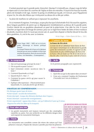 Il sentait pourtant que la grande porte chancelait. Quoiqu’il n’entendît pas, chaque coup de bélier
se répercutait à la fois dans les cavernes de l’église et dans ses entrailles. Il voyait d’en haut les truands,
pleins de triomphe et de rage, montrer le poing à la ténébreuse façade, et il enviait, pour l’Égyptienne
et pour lui, les ailes des hiboux qui s’enfuyaient au-dessus de sa tête par volées.
Sa pluie de moellons ne suffisait pas à repousser les assaillants.
En ce moment d’angoisse, il remarqua, un peu plus bas que la balustrade d’où il écrasait les argotiers,
deux longues gouttières de pierre qui se dégorgeaient immédiatement au-dessus de la grande porte.
L’orifice interne de ces gouttières aboutissait au pavé de la plate-forme. Une idée lui vint. Il courut
chercher un fagot dans son bouge de sonneur, posa sur ce fagot force bottes de lattes et force rouleaux
de plomb, munitions dont il n’avait pas encore usé, et, ayant bien disposé ce bûcher devant le trou des
deux gouttières, il y mit le feu avec sa lanterne.
Je comprends
1. Qui est le personnage principal du texte ?
2. Où et quand se passe l’action ?
3. Quel événement sinistre raconte-on dans le
texte ?
4. Comment Quasimodo a-t-il agi ?
5. Quand disait-il « Han » ?
6. Comment les gueux ont-ils agi pour sauver la
Cathédrale ?
7. Explique cette expression : «Heureusement pour
Quasimodo, il y avait plus de fer que de bois.»
Je lis
Lis le premier paragraphe avec expressivité.
J’interagis
1. Quel rôle occupe la description dans cet extrait ?
2. À ton avis, comment l’ampleur de l’événement
(l’incendie) est-il mis en évidence ?
Pour aller plus loin
• Les grands monuments sont toujours menacés par des catastrophes
naturelles ou autres. Fais une recherche sur les différents dangers dont
sont exposés les monuments historiques.
J’écris
Les monuments sont considérés comme des trésors des nations qu’il faut
préserver à tout prix. Propose des mesures à prendre pour bien les préserver.
STRATÉGIES DE COMPRÉHENSION
On distingue quatre types de textes :
• texte narratif : raconte des événements ;
• texte descriptif : évoque des éléments distribués dans l’espace ;
• texte informatif : transmet des renseignements ;
• texte argumentatif : oppose deux thèses ; une qu’il défend et l’autre qu’il refuse.
Organise-les selon les idées qu’ils évoquent.
JE DEVIENS BON LECTEUR
Un récit se compose de deux
types de représentations : des
représentations d’actions et
d’événements d’une part, et
d’autre part des représentations
d’objets, de lieux, de
personnages. Ces dernières
constituent ce que nous
appelons la description.
L’univers du texte
La France du XVe siècle
Le texte fait de la Cathédrale Notre-Dame de Paris
son espace romanesque où se déroulaient la grande
partie des événements racontés. Il s’agit de l’un des
monuments les plus emblématiques de Paris et de
la France. Elle est située sur l’île de la Cité et est un
lieu de culte. C’est le lieu le plus visité de la France.
Unité 1 • Patrimoines et cultures dans le monde 25
Victor Hugo, « Notre-Dame de Paris », 1831.
45
50
Victor Hugo (1802 - 1885) est un écrivain,
poète, dramaturge et homme politique
français.
Il a marqué l’histoire de la France et la Littérature
française par son œuvre multiple et riche et par
ses prises de positions. Parmi ses œuvres les plus
connus, «Les Misérables», «Contemplation».
 