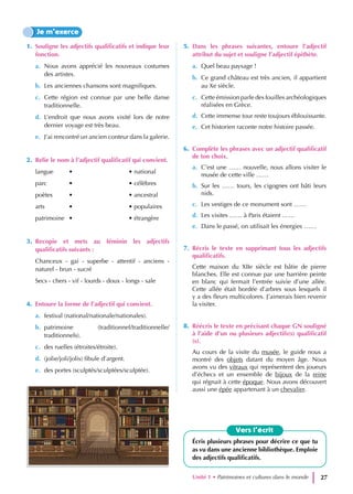 1. Souligne les adjectifs qualificatifs et indique leur
fonction.
a. Nous avons apprécié les nouveaux costumes
des artistes.
b. Les anciennes chansons sont magnifiques.
c. Cette région est connue par une belle danse
traditionnelle.
d. L’endroit que nous avons visité lors de notre
dernier voyage est très beau.
e. J’ai rencontré un ancien conteur dans la galerie.
2. Relie le nom à l’adjectif qualificatif qui convient.
langue • • national
parc • • célèbres
poètes • • ancestral
arts • • populaires
patrimoine • • étrangère
3. Recopie et mets au féminin les adjectifs
qualificatifs suivants :
Chanceux - gai - superbe - attentif - anciens -
naturel - brun - sucré
Secs - chers - vif - lourds - doux - longs - sale
4. Entoure la forme de l’adjectif qui convient.
a. festival (national/nationale/nationales).
b. patrimoine (traditionnel/traditionnelle/
traditionnels).
c. des ruelles (étroites/étroite).
d. (jolie/joli/jolis) fibule d’argent.
e. des portes (sculptés/sculptées/sculptée).
5. Dans les phrases suivantes, entoure l’adjectif
attribut du sujet et souligne l’adjectif épithète.
a. Quel beau paysage !
b. Ce grand château est très ancien, il appartient
au Xe siècle.
c. Cette émission parle des fouilles archéologiques
réalisées en Grèce.
d. Cette immense tour reste toujours éblouissante.
e. Cet historien raconte notre histoire passée.
6. Complète les phrases avec un adjectif qualificatif
de ton choix.
a. C’est une …… nouvelle, nous allons visiter le
musée de cette ville ……
b. Sur les …… tours, les cigognes ont bâti leurs
nids.
c. Les vestiges de ce monument sont ……
d. Les visites …… à Paris étaient ……
e. Dans le passé, on utilisait les énergies ……
7. Récris le texte en supprimant tous les adjectifs
qualificatifs.
Cette maison du XIIe siècle est bâtie de pierre
blanches. Elle est connue par une barrière peinte
en blanc qui fermait l’entrée suivie d’une allée.
Cette allée était bordée d’arbres sous lesquels il
y a des fleurs multicolores. J’aimerais bien revenir
la visiter.
8. Réécris le texte en précisant chaque GN souligné
à l’aide d’un ou plusieurs adjectifs(s) qualificatif
(s).
Au cours de la visite du musée, le guide nous a
montré des objets datant du moyen âge. Nous
avons vu des vitraux qui représentent des joueurs
d’échecs et un ensemble de bijoux de la reine
qui régnait à cette époque. Nous avons découvert
aussi une épée appartenant à un chevalier.
Je m’exerce
Vers l’écrit
Écris plusieurs phrases pour décrire ce que tu
as vu dans une ancienne bibliothèque. Emploie
des adjectifs qualificatifs.
Unité 1 • Patrimoines et cultures dans le monde 27
 