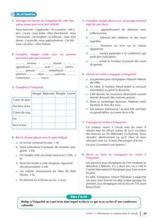 1. Distingue les formes de l’imparfait de celles des
autres temps puis écris leur infinitif.
Nous lancions - j’applaudis - ils couraient - elle a
pris - j’avais - vous faites - elles cherchaient - nous
choisissions - on songeait - tu bâtissait - vous avez
dormi - j’avais été- nous applaudissions - j’ai été -
vous calculiez - elles finiront
2. Complète chaque verbe avec un pronom
personnel sujet qui convient.
……… aimions - ……… étaient - ………
agrandissait - ……… avait - ……… sortiez -
……… pensais - ……… embellissait - ………
prenions - ……… allait - ……… parlions - ………
connaissiez - ……… voyais
3. Complète à l’imparfait
Manger Répondre Remplir Lancer
3e
pers du plur.
Ton frère et toi
2e
pers du sing.
On
Sara et moi
4. Récris chaque phrase avec le sujet indiqué.
a. Le roi fait construire la tour. → Ils
b. Nous entendions l’orchestre de chambre avec
gaieté. → On
c. On fondait cette ancienne maison en 1700. →
Ils
d. Parmi les invités à cette réception, figuraient
des personnalités → elle
e. Les enfants choisissaient les films de Walt
Disney. → Tu
f. Ils offraient les richesses au roi. → vous
5. Complète chaque phrase avec un groupe nominal
sujet de ton choix.
a. ……… applaudissaient les danseurs avec
enthousiasme.
b. ……… bâtissait des châteaux et des tours
superbes.
c. ……… finissions un livre sur la culture
égyptienne.
d. ……… voulais participer à la conférence qui
parle des civilisations.
e. ……… aimait la musique et prenait des cours
de guitare.
6. Choisis les verbes conjugués à l’imparfait
a. Les premiers jeux olympiques (dataient /datent)
de 1896.
b. En 1866, le Suédois Alfred Nobel (a mis/avait
mis/mettait) au point la dynamite.
c. L’été dernier, les musiciens (donnaient/ avaient
donné/ donnent) des concerts gratuits.
d. Dans la mythologie humaine, Neptune (est/a
été/était) le dieu des eaux.
e. Les artisans (bâtissaient / avaient bâti /ont bâti)
un grand édifice au centre de la ville.
7. Conjugue les verbes à l’imparfait.
Un conteur (venir) à l’école tous les mois. Il
(réunir) tous les élèves autour de lui.il (raconter)
des histoires sur les différentes civilisations. Nous
(écouter) attentivement ce qu’il (dire) et nous
(discuter) avec lui. Il nous (encourager) d’écrire.
Un jour j’inventerai une histoire !
8. Récris ce texte en conjuguant les verbes à
l’imparfait.
Les premiers jeux olympiques de l’ère moderne se
déroulent à Athènes, il y a deux ans, on a créé le
Comité International Olympique pour faire revivre
les jeux.
En effet, l’empereur romain Théodose a supprimé
ces jeux. Leur histoire est déjà longue puisque les
premiers jeux olympiques ont eu lieu en 776 avant
Jésus-Christ.
Je m’exerce
Vers l’écrit
Rédige à l’imparfait un court texte dans lequel tu décris ce que tu as vu lors d’ une conférence
culturelle.
Unité 1 • Patrimoines et cultures dans le monde 29
 