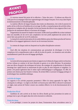 AVANT
PROPOS
Ce nouveau manuel fait partie de la collection « Trésor des mots ». Il s’adresse aux élèves de
CM2 pour les accompagner dans leurs apprentissages de la langue française. Il est conçu dans l’esprit
de décloisonnement et d’interdisciplinarité.
La maitrise effective de langue française dans toutes ses dimensions, c’est-à-dire le pouvoir de
parler, de lire et d’écrire est l’ambition de cet ouvrage. En effet, ce manuel propose des activités riches,
progressives et adaptées afin de répondre à la fois aux besoins des élèves et aux exigences liées à une
perspective de maniement efficace et fructueux de la langue.
L’organisation du manuel est simple et structurée. Il offre ainsi la possibilité de se situer aisément
dans son ensemble, de s’en servir sans complexité et de tirer profit amplement des savoirs et des
savoir-faire sans perdre de vue le fil conducteur.
Lemanuelestconstruitainsiautourdesixunitésfédéréesautourdesthèmesprochesdel’univers
des élèves et les engagent également à s’ouvrir sur de nouveaux horizons.
Le contenu de chaque unité est charpenté sur les piliers disciplinaires suivants :
L’oral
L’oral offre des situations de communications qui permettent de développer à la fois la
compétence de la compréhension orale et celle de la prise de parole ; ces situations sont articulées
essentiellement à partir des actes de langage spécifiques.
La lecture
Lestextesdelectureproposéssontchoisisenrapportaveclethèmedechaqueunitéetenfonction
de leur richesse en contenu et de leurs diversités en genres et en styles d’écriture. Ils permettent
ainsi aux élèves d’acquérir des techniques de lecture, des stratégies de compréhension et d’enrichir
davantage leur capital lexical en mémorisant de plus en plus de mots fréquents et irréguliers. La
poésie a été pensée également dans le même esprit méthodologique et pédagogique. En effet, les
poèmes sont choisis pour leur beauté et richesse. Ils invitent l’élève à savourer le langage poétique et
de développer leur sensibilité esthétique.
Activités de langue
Les supports et les activités proposées permettent à l’élève de mieux apprendre les règles. Par
conséquent, la rubrique « La règle en clin d’œil» est fournie pour aider l’élève à découvrir autrement
ces règles, mais surtout de l’initier à mener une conduite réflexive vis-vis du fonctionnement de la
langue.
Production d’écrit
L’ambition de cette activité est de doter les élèves d’outils qui leur permettent de mettre en
pratique tout ce qui a été appris dans des écrits structurés et cohérents.
Projet de classe
Il est privilégié, à travers les projets de classe, l’instauration d’une articulation entre la
 