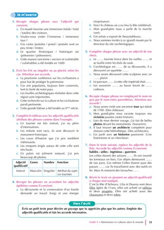 1. Recopie chaque phrase avec l’adjectif qui
convient.
a. Ce musée favorise une immersion (totale / total
/ totales) des visiteurs.
b. Voulez-vous visiter l’(immense / immenses)
tour ?
c. Ces cartes (postales / postal / postale) sont un
peu (triste / tristes).
d. Le quartier (historiques / historique) est
(piétonnier / piétonniers).
e. Cette maison (ancienne / ancien) et (vulnérable
/ vulnérables) a été fondée en 1600.
2. Écris les GN au singulier ou au pluriel, selon les
cas. Attention aux accords.
a. La prochaine conférence sur les civilisations a
pour but de protéger le patrimoine.
b. Ces arts populaires, toujours bien conservés,
font la fierté de notre pays.
c. Les fouilles archéologiques réalisées dans cette
région sont importantes.
d. Cette recherche sur la culture et les civilisations
paraît pertinente.
e. Cette grande bâtisse a été fondée au Xème
siècle.
3. Complète le tableau avec les adjectifs qualificatifs
attributs des phrases comme dans l’exemple.
a. Ce touriste est très instruit, j’ai eu plein
d’informations.
b. Les enfants sont ravis, ils vont découvrir le
monument historique.
c. Les cours d’histoire que j’ai pris semblent
intéressants.
d. Les remparts érigés autour de cette ville sont
très hauts.
e. Ce palais est joliment restauré, j’ai pris
beaucoup de photos.
Adjectif
qualificatif
Genre Nombre Fonction
Instruit Masculin Singulier Attribut du sujet
(ce touriste)
4. Recopie les phrases en accordant les adjectifs
épithètes comme il convient.
a. La découverte et la conservation d’un fossile
demande un travail (long) et une énergie
(majestueux).
b. Voici le château où a eu lieu la fête (médiéval).
c. Mon grand-père nous a parlé de la marche
(vert).
d. Cet artiste a exposé de (beau)tableaux.
e. Nous sommes invités à ce (grand) musée par le
directeur du site (archéologique).
5. Complète chaque phrase avec un adjectif de ton
choix.
a. Le …… touriste fonce dans les ruelles …… et
se faufile entre les étals du souk.
b. L’archéologue est …… de sa découverte, il a
découvert un squelette ……
c. Nous avons découvert cette sculpture avec un
…… plaisir.
d. Le parcours …… à cette ville impériale était ……
e. Les souvenirs …… au bazar feront de ……
cadeaux.
6. Recopie chaque phrase en remplaçant le nom en
gras par le nom entre parenthèses. Attention aux
accords !
a. Nous avons visité une ancienne tour qui datait
de 1700. (Des châteaux)
b. Mon grand-père nous raconte toujours nos
victoires passées (notre histoire).
c. Lors de mon dernier voyage, j’ai fait de belles
photos devant les monuments. (Souvenirs).
d. Il faut trouver un architecte compétent pour
rénover cette bibliothèque. (Des architectes).
e. J’ai parlé avec un historien passionné. (Une
historienne et un chercheur)
7. Dans le texte suivant, replace les adjectifs de la
liste. Accorde les adjectifs comme il convient.
habiles - utiles - ingénieux - guerriers
Les celtes étaient des artisans …… Ils ont inventé
les tonneaux en bois. Ces objets demeurent ……
de nos jours. Ces mêmes Celtes étaient aussi des
paysan …… car ils travaillaient avec des outils en
fer. Mais ils restaient des farouches ……
8. Récris le texte en ajoutant un adjectif qualificatif
à chaque mot souligné.
C’est la fête d’Achoura, Lilia et Dounia sont deux
filles âgées de 11ans, elles ont acheté un tableau
et deux poupées. Elles ont acheté aussi des
chaussures et deux robes.
Je m’exerce
Vers l’écrit
Écris un petit texte pour décrire un paysage que tu apprécies plus que les autres. Emploie des
adjectifs qualificatifs et fais les accords nécessaires.
Unité 1 • Patrimoines et cultures dans le monde 31
 