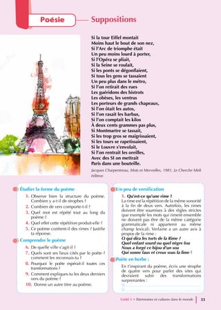 Étudier la forme du poème
1. Observe bien la structure du poème.
Combien y a-t-il de strophes ?
2. Combien de vers comporte-t-il ?
3. Quel mot est répété tout au long du
poème ?
4. Quel effet cette répétition produit-elle ?
5. Ce poème contient-il des rimes ? Justifie
ta réponse.
Comprendre le poème
6. De quelle ville s’agit-il ?
7. Quels sont ses lieux cités par le poète ?
comment les reconnais-tu ?
8. Pourquoi le poète espérait-il toutes ces
transformations ?
9. Comment expliques-tu les deux derniers
vers du poème ?
10. Donne un autre titre au poème.
Un peu de versification
1. Qu’est-ce qu’une rime ?
La rime est la répétition de la même sonorité
à la fin de deux vers. Autrefois, les rimes
doivent être soumises à des règles strictes
(par exemple les mots qui riment ensemble
ne doivent pas être de la même catégorie
grammaticale ni appartenir au même
champ lexical). Verlaine a un autre avis à
propos de la rime :
O qui dira les torts de la Rime ?
Quel enfant sourd ou quel nègre fou
Nous a forgé ce bijou d’un sou
Qui sonne faux et creux sous la lime ?
Poète en herbe :
En t’inspirant du poème, écris une strophe
de quatre vers pour parler des sites qui
devraient subir des transformations
surprenantes :
Si ...............................................................
Si ...............................................................
Poésie Suppositions
Si la tour Eiffel montait
Moins haut le bout de son nez,
Si l’Arc de triomphe était
Un peu moins lourd à porter,
Si l’Opéra se pliait,
Si la Seine se roulait,
Si les ponts se dégonflaient,
Si tous les gens se tassaient
Un peu plus dans le métro,
Si l’on retirait des rues
Les guéridons des bistrots
Les obèses, les ventrus
Les porteurs de grands chapeaux,
Si l’on ôtait les autos,
Si l’on rasait les barbus,
Si l’on comptait les kilos
À deux cents grammes pas plus,
Si Montmartre se tassait,
Si les trop gros se maigrissaient,
Si les tours se rapetissaient,
Si le Louvre s’envolait,
Si l’on rentrait les oreilles,
Avec des SI on mettrait
Paris dans une bouteille.
Jacques Charpentreau, Mots et Merveilles, 1981, Le Cherche Midi
éditeur.
Unité 1 • Patrimoines et cultures dans le monde 33
 