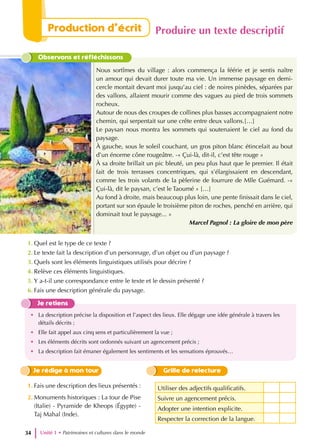 Observons et réfléchissons
Nous sortîmes du village : alors commença la féérie et je sentis naître
un amour qui devait durer toute ma vie. Un immense paysage en demi-
cercle montait devant moi jusqu’au ciel : de noires pinèdes, séparées par
des vallons, allaient mourir comme des vagues au pied de trois sommets
rocheux.
Autour de nous des croupes de collines plus basses accompagnaient notre
chemin, qui serpentait sur une crête entre deux vallons.[…]
Le paysan nous montra les sommets qui soutenaient le ciel au fond du
paysage.
À gauche, sous le soleil couchant, un gros piton blanc étincelait au bout
d’un énorme cône rougeâtre. -« Çui-là, dit-il, c’est tête rouge »
À sa droite brillait un pic bleuté, un peu plus haut que le premier. Il était
fait de trois terrasses concentriques, qui s’élargissaient en descendant,
comme les trois volants de la pèlerine de fourrure de Mlle Guémard. -«
Çui-là, dit le paysan, c’est le Taoumé » […]
Au fond à droite, mais beaucoup plus loin, une pente finissait dans le ciel,
portant sur son épaule le troisième piton de roches, penché en arrière, qui
dominait tout le paysage... »
Marcel Pagnol : La gloire de mon père
1. Quel est le type de ce texte ?
2. Le texte fait la description d’un personnage, d’un objet ou d’un paysage ?
3. Quels sont les éléments linguistiques utilisés pour décrire ?
4. Relève ces éléments linguistiques.
5. Y a-t-il une correspondance entre le texte et le dessin présenté ?
6. Fais une description générale du paysage.
Je retiens
• La description précise la disposition et l’aspect des lieux. Elle dégage une idée générale à travers les
détails décrits ;
• Elle fait appel aux cinq sens et particulièrement la vue ;
• Les éléments décrits sont ordonnés suivant un agencement précis ;
• La description fait émaner également les sentiments et les sensations éprouvés…
Utiliser des adjectifs qualificatifs.
Suivre un agencement précis.
Adopter une intention explicite.
Respecter la correction de la langue.
Grille de relecture
Je rédige à mon tour
1. Fais une description des lieux présentés :
2. Monuments historiques : La tour de Pise
(Italie) - Pyramide de Kheops (Égypte) -
Taj Mahal (Inde).
Unité 1 • Patrimoines et cultures dans le monde
34
Production d’écrit Produire un texte descriptif
 