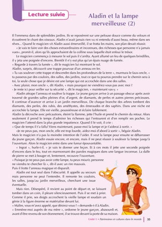 Lecture suivie Aladin et la lampe
Aladin et la lampe
merveilleuse (2)
merveilleuse (2)
Il l’emmena dans de splendides jardins. Ils se reposèrent sur une pelouse douce comme du velours et
écoutèrent le chant des oiseaux. Aladin n’avait jamais rien vu ni entendu d’aussi beau, même dans ses
rêves... Quand le magicien vit Aladin aussi émerveillé, il se frotta les mains, son plan devait réussir.
« Je vais te faire voir des choses extraordinaires et inconnues, des richesses que personne n’a jamais
vues», promit-il, alors qu’ils approchaient de la colline sous laquelle était enfoui le trésor.
Le magicien commença à mesurer le sol puis il s’arrêta. Ayant allumé un feu de quelques brindilles,
il y jeta une poignée d’encens. Bientôt il n’y eut plus qu’un épais nuage de fumée.
« Regarde à travers la fumée », dit le magicien lui montrant le sol.
Aladin, surpris, découvrit une trappe pourvue d’un anneau en fer.
« Tu vas soulever cette trappe et descendre dans les profondeurs de la terre », murmura le faux-oncle, «
tu passeras par des couloirs, des salles, des jardins, tout ce que tu pourras prendre sur le chemin sera à
toi, la seule chose que je désire est une lampe qui est accrochée dans une des salles.
- Avec plaisir, mon oncle », dit Aladin, « mais pourquoi ne viendriez-vous pas avec moi ?
- Je reste ici pour veiller sur ta sécurité », dit le magicien, « maintenant vas-y. »
Aladin attrape l’anneau et soulève la trappe. Le jeune garçon arrive à un passage obscur après avoir
traversé de grandes salles pleines d’or, d’argent, de diamants, de perles et autres pierres précieuses.
Il continue d’avancer et arrive à un jardin merveilleux. De chaque branche des arbres tombent des
diamants, des perles, des rubis, des améthystes, des émeraudes et des saphirs. Dans une niche est
accrochée la lampe. Elle est vieille, poussiéreuse et éclaire faiblement.
Aladin la décroche avec précautions, éteint la flamme, jette l’huile et prend le chemin du retour. Alors
seulement il prend le temps d’admirer les richesses qui l’entourent et d’en remplir ses poches. Le
magicien l’attend dans la plus grande impatience. Quand il le voit, il crie :
« Que de temps il t’a fallu! Viens maintenant, passe-moi la lampe et je t’aiderai à sortir. »
«Je ne peux pas, mon oncle, elle est trop lourde, aidez-moi d’abord à sortir », bégaie Aladin.
Mais le magicien n’a pas la moindre intention de l’aider. Il veut la lampe pour ensuite se débarrasser
du jeune garçon. Aladin essaie encore, et encore, mais il ne peut réussir à soulever la lampe jusqu’à
l’ouverture. Alors le magicien entre dans une fureur épouvantable.
« Ingrat », hurle-t-il, « je vais te donner une leçon. Et à ces mots il jette une seconde poignée
d’encens dans le feu, tout en marmonnant des paroles magiques dans une langue inconnue. La dalle
de pierre se met à bouger et, lentement, recouvre l’ouverture.
« Puisque je ne peux pas avoir cette lampe, tu peux mourir, personne
ne viendra te chercher là », dit-il avec un rire mauvais.
Puis il frotte l’anneau magique et disparaît.
Aladin est tout seul dans l’obscurité. Il appelle au secours
mais personne ne peut l’entendre. Il remonte les couloirs,
les salles, jusqu’au jardin merveilleux, cherchant une issue
éventuelle.
Mais rien. Désespéré, il revient au point de départ et, se laissant
tomber dans un coin, il pleure silencieusement. Puis il se met à prier.
Comme il prie, ses doigts accrochent la vieille lampe et soudain un
génie à la figure énorme se matérialise devant lui.
« Maître, vous m’avez appelé, que désirez-vous ? » demande-t-il à Aladin.
« Emmène-moi auprès de ma mère », ordonne le jeune garçon, abasourdi et,
avant d’être revenu de son étonnement, il se trouve devant la porte de sa maison.
Unité 1 • Patrimoines et cultures dans le monde 35
 