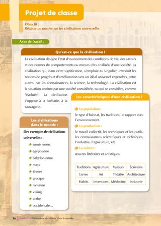 Qu’est-ce que la civilisation ?
La civilisation désigne l'état d'avancement des conditions de vie, des savoirs
et des normes de comportements ou mœurs (dits civilisés) d'une société. La
civilisation qui, dans cette signification, s'emploie au singulier, introduit les
notions de progrès et d'amélioration vers un idéal universel engendrés, entre
autres, par les connaissances, la science, la technologie. La civilisation est
la situation atteinte par une société considérée, ou qui se considère, comme
"évoluée". La civilisation
s'oppose à la barbarie, à la
sauvagerie.
Les caractéristiques d’une civilisation ?
La population :
le type d'habitat, les traditions, le rapport avec
l’environnement.
La production :
le travail collectif, les techniques et les outils,
les connaissances scientifiques et techniques,
l'industrie, l'agriculture, etc.
La culture :
œuvres littéraires et artistiques.
Traditions Agriculture Valeurs Écrivains
Livres Art Théâtre Architecture
Habits Inventions Médecine Industrie
Les civilisations
dans le monde :
Des exemples de civilisations
universelles :
sumérienne,
égyptienne
babylonienne
maya
khmer
grecque
romaine
viking
arabe
occidentale…
Projet de classe
Objectif :
Réaliser un dossier sur les civilisations universelles
Axes de travail :
Unité 1 • Patrimoines et cultures dans le monde
36
 