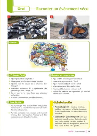 1. Que représentent ces photos ?
2. Où se passe la scène dans chaque situation ?
3. Quelles sont les causes de la situation dans
l’image 1 ?
4. Comment trouves-tu le comportement des
personnages dans l’image 2 ?
5. Est-ce que tu as vécu l’une des situations
présentées ?
6. Raconte comment s’est passé l’événement.
1. Qui sont les personnages représentés ?
2. À ton avis, où peuvent-ils y être ?
3. Quel événement Sarah assiste-t-elle ?
4. Comment se sont déroulés les faits ?
5. Comment l’événement a-t-il pris fin ?
6. Relève les mots et les expressions qui ont été
utilisés pour raconter.
Préparer l’oral Écouter et comprendre
1. Tu as participé avec tes camarades à la journée
nationale de la sécurité routière dans ton école.
Raconte cette journée.
2. Avec ton camarade, vous assistez à un événement
imprévu dans votre quartier. Précisez-le et dites
comment se sont déroulées les faits.
Ma boite à outils :
Ma boite à outils :
Noms et adjectifs : Imprévu, aventure,
incident, coïncidence, péripétie, inattendu,
drame, manifestation, accident, dramatique,
important,
Connecteurs spatio-temporels : dès que,
après que, quand, un jour, d’abord, ensuite,
puis, enfin, aussitôt, pas loin, plus tard, à
proximité, soudain, brusquement, en face de
moi, à côté de moi, à ma gauche…
Jeux de rôle
Poster
1 2
Unité 2 • Vivre ensemble 39
Oral Raconter un événement vécu
 