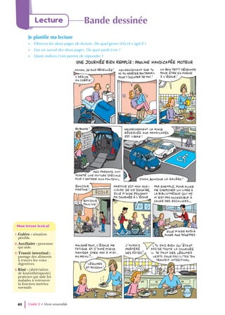 Unité 2 • Vivre ensemble
40
Lecture Bande dessinée
Je planifie ma lecture
- Observe les deux pages de lecture. De quel genre d’écrit s’agit-il ?
- Fais un survol des deux pages. De quoi parle-t-on ?
- Quels indices t’ont permis de répondre ?
1.Galère : situation
pénible.
2.Auxiliaire : personne
qui aide.
3.Transit intestinal :
passage des aliments
à travers les voies
digestives.
4.Kiné : (abréviation
de kinésithérapeute)
praticien qui aide les
malades à retrouver
la fonction motrice
normale.
Mon trésor lexical
Mon trésor lexical
 