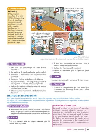L’univers du texte
Je comprends
1. Qui sont les personnages de cette bande
dessinée ?
2. De quel type de handicap Pauline souffre-t-elle ?
3. Comment sa mère l’aide-t-elle à commencer sa
journée ?
4. Comment Pauline se déplace-t-elle à l’école ?
5. Pourquoi la mère a-t-elle préparé du poisson et
des légumes au lieu des pâtes au déjeuner ?
6. Indique les endroits où Pauline s’est-elle rendue
pendant cette journée ?
7. Qui est Martine ? Comment aide-t-elle son amie
Pauline ?
8. À ton avis, l’entourage de Pauline l’aide à
remplir ses tâches quotidiennes ?
9. Indique les vignettes qui le montrent.
10.Décris le sentiment que tu éprouves pour
Pauline.
Je lis
Joue avec tes camarades une scène de votre choix.
J’interagis
1. Connais-tu une personne qui a un handicap ?
Comment son entourage l’aide-t-elle à vivre
mieux sa vie ?
STRATÉGIES DE COMPRÉHENSION
Pour bien lire une bande dessinée, je suis l’ordre des vignettes, de gauche à droite et de haut en bas.
Les signes, les onomatopées et les images m’offrent largement d’indices pour bien comprendre le déroulement
des événements de l’histoire.
Pour aller plus loin
• Fais une recherche sur « l’école inclusive » et comment
elle s’adapte pour offrir un environnement propice à
l’épanouissement des élèves en situation de handicap.
J’écris
Écris pour raconter avec tes propres mots ce qu’a fait
Pauline dans sa journée.
JE DEVIENS BON LECTEUR
La bande dessinée est une forme d’expression
artistique, souvent désignée comme le «
neuvième art » qui utilise une suite de dessins
et de l’écrit. Dans une page de bande dessinée,
il y a des vignettes, dans lesquelles on trouve
les bulles, qui contiennent les paroles et les
pensées des personnages, et les cartouches qui
donnent des indications sur les circonstances des
événements.
Le handicap
L’Organisation
mondiale de la santé
(OMS) distingue cinq
types de handicaps :
moteur, sensoriel,
psychique, mentale
et les maladies
invalidantes. Le
handicap moteur se
caractérise par une
aptitude limitée à se
déplacer, à exécuter
des tâches manuelles
ou à mouvoir certaines
parties du corps.
Unité 2 • Vivre ensemble 41
Jean-Michel Ucciani
https://www.ucciani-dessins.com/la-journee-d-un-enfant-handicape
 