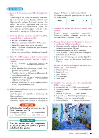 1. Dans ce texte, entoure les COD et souligne les
COI.
Dans la plupart des écoles, on invite les personnes
âgées à venir en classe, d’autres amènent leurs
élèves dans les maisons de retraite. A travers des
ateliers, les enfants apprennent aux personnes
âgées à se servir d’un ordinateur et à jouer à des
jeux vidéo. Les personnes âgées lisent des contes
aux enfants et leur parlent de leur jeunesse.
2. Dans les phrases suivantes, encadre le COD,
entoure le COI et souligne le COS.
a. Ce pays attire les étrangers.
b. Dounia a aidé la nouvelle élève de la classe.
c. Les enfants jouent avec leur voisin italien.
d. Dans ce quartier, on trouve des gens de toutes
les nationalités
e. Cette association s’efforce à aider tout le monde
3. Classe les COD soulignés en trois colonnes : nom
propre ou groupe nominal / pronom / verbe à
l’infinitif.
a. Il faut respecter le règlement intérieur de
l’école.
b. Cette nouvelle élève est aveugle, on doit l’aider
pour qu’elle connaisse la classe.
c. Tout bon citoyen ne doit pas se débarrasser de
ses ordures dans la rue.
d. Je ne reconnais pas Rayane : il range sa chambre
et la balaie chaque jour !
e. Dounia s’intéresse aux textes documentaires
sur le comportement civique.
4. Relève les compléments de ce texte et classe les
dans un tableau.
Selon le pays, on souhaite la bienvenue de
différentes façons.
En France, on souhaite la bienvenue aux invités en
leur offrant un café. Très souvent, ils apportent un
bouquet de fleurs à la maitresse de maison.
Au Maroc, on accueille les invités avec un verre de
lait et des dattes.
COD COI COS
5. Complète les verbes par un COD quand c’est
possible.
Prendre - gagner - rencontrer - ressembler -
demander - profiter - répondre - appeler - lire -
discuter - choisir - informer - plaire
6. Recopie chaque phrase en changeant le genre ou
le nombre du COI comme indiqué.
a. On nous conseille toujours de s’intéresser aux
autres communautés. (Genre)
b. Les enfants jouent aux billes. (Nombre)
c. Nous écrirons à l’association pour protéger les
enfants de la rue. (Genre)
d. Je me souviens des repas de famille. (Nombre)
e. Je pense encore aux personnes handicapées.
(Genre)
7. Recopie ces phrases et complète les verbes avec
un COD, un COI ou les deux.
a. Omar s’adresse ……
b. J’apprends ……
c. Anas chante ……
d. Zineb raconte ……
e. Vous prêtez ……
8. Complète les phrases avec des compléments
d’objet comme indiqué.
a. Ils ont participé …… (COI groupe nominal)
b. Meryem propose …… (COI GN+ COS groupe
nominal)
c. Maman ne veut pas …… (COD infinitif)
d. Il a écrit …… (COI nom propre) qui ne ……
(COI pronom) a pas encore répondu.
e. Mon voisin sort …… (COD groupe nominal)
Je m’exerce
Vers l’écrit
Écris des phrases avec des compléments
(COD,COI, et COS) pour raconter ce que font
les habitants d’un quartier.
Défi langue
En binôme, l’un complète les verbes avec un
COD, l’autre avec un COI
Il téléphone toujours …… - nous demandons
…… - nous enverrons …… - Lina a reçu ……
Unité 2 • Vivre ensemble 43
 