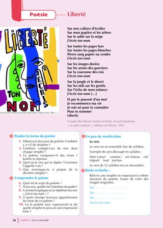 Étudier la forme du poème
1. Observe la structure du poème. Combien
y a-t-il de strophes ?
2. Combien compte-t-on de vers dans
chaque strophe ?
3. Ce poème comporte-t-il des rimes ?
Justifie ta réponse.
4. Quel est le vers qui se répète ? Comment
l’appelle-t-on ?
5. Que remarques-tu à propos de la
dernière strophe ?
Comprendre le poème
6. Quel est le sujet du poème ?
7. À ton avis, quelle est l’intention du poète ?
8. Comment expliques-tu la répétition du vers
« j’écris ton nom » ?
9. À quels champs lexicaux appartiennent
les mots de ce poème ?
10. Lis le poème avec expressivité et dis
quelle strophe te procure une impression
forte ?
Un peu de versification
Le vers
Le vers est un ensemble fixe de syllabes.
Exemple de vers découpé en syllabes :
Mon /cœur/ comme / un/ oi/seau vol/
ti/geait/ tout/ joy/eux
Le vers de 12 syllabes est un alexandrin.
Poète en herbe :
Réécris une strophe en respectant la même
structure du poème. Essaie de créer des
images originales.
Sur………………………….
Sur…………………………
Sur…………………………
J’écris ton nom
Unité 2 • Vivre ensemble
50
Poésie Liberté
Sur mes cahiers d’écolier
Sur mon pupitre et les arbres
Sur le sable sur la neige
J’écris ton nom
Sur toutes les pages lues
Sur toutes les pages blanches
Pierre sang papier ou cendre
J’écris ton nom
Sur les images dorées
Sur les armes des guerriers
Sur la couronne des rois
J’écris ton nom
Sur la jungle et le désert
Sur les nids sur les genêts
Sur l’écho de mon enfance
J’écris ton nom […]
Et par le pouvoir d’un mot
Je recommence ma vie
Je suis né pour te connaître
Pour te nommer
Liberté.
D’après Paul Éluard, Poésie et Vérité, recueil clandestin,
« La main à plume », éditions de Minuit, 1942
 