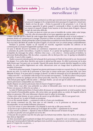 Aladin et la lampe
Aladin et la lampe
merveilleuse (3)
merveilleuse (3)
Il raconte ses aventures à sa mère qui convient avec lui que la lampe renferme
un pouvoir magique et ils comprennent alors pourquoi le magicien y tenait tant.
Aladin est fou de joie : «Finies la pauvreté et les privations !» et, il fait de
nouveau apparaître le génie auquel il commande à dîner. Le génie disparaît
un instant et reparaît chargé d’une bassine et de douze plats d’argent, chacun
rempli de mets plus délicats.
Sa mère ne peut en croire ses yeux et tremble de crainte «Jette cette lampe,
mon fils, elle est ensorcelée et ne nous apportera que des ennuis. »
« Mais c’est elle qui m’a libéré de cette trappe dans laquelle mon prétendu oncle m’avait enfermé ! »
proteste Aladin en commençant à manger. Pourtant sa mère ne cesse de s’inquiéter et de trembler.
Pour lui faire plaisir,Aladin promet de cacher la lampe dans un endroit sûr et de chercher un travail honnête.
Puis tous deux décident de vendre les plats d’argent, et ainsi de vivre un certain temps confortablement.
Pendant la journée, Aladin va de marché en marché, regardant travailler les orfèvres et les
commerçants en essayant d’apprendre quelque chose.
Un jour il décide d’ouvrir lui-même un commerce; emportant avec lui les pierres précieuses qu’il
a ramenées du jardin merveilleux, il quitte la maison. Il a à peine fait quelques pas qu’il entend les
trompettes du messager du sultan « Rentrez chez vous », crie celui-ci, « fermez portes et fenêtres, la
princesse Badroulboudour, fille du sultan, va passer, elle ne doit pas être vue. Si quelqu’un désobéit à
cet ordre, il aura la tête coupée. »
Aladin a souvent entendu parler de la beauté de la princesse et il brûle d’envie de la voir. Inconscient
du danger, il se cache donc derrière une porte et attend qu’elle passe. En effet la princesse est la plus
belle brune que l’on peut voir au monde. Quand elle passe devant la porte derrière laquelle se cache
Aladin, le vent soulève légèrement son voile, découvrant ainsi un visage dont la perfection le fait
trembler d’émotion.
Une fois la princesse passée, il reprend ses pierres précieuses et rentre en courant chez lui. Il a toujours
devant ses yeux, la vision de la princesse et, bien que sa raison sache que c’est pure folie, son coeur
déborde d’amour. Il ne peut plus ni manger ni dormir. Sa mère le remarque et lui en demande la raison.
« Hélas mon fils ! » se lamente-t-elle lorsqu’il lui raconte son tourment, « la fille du sultan n’est pas pour
quelqu’un comme toi, quelque soit ton amour pour elle, mon fils, il n’y faut plus penser.
- Ma fortune peut égaler celle du sultan », rétorque Aladin, «je suis sûr que le sultan ne possède pas de
pierres précieuses comparables aux miennes. »
Aladin dispose ses pierres précieuses dans le bassin d’argent et ajoute :
« Chère mère, vous allez vous présenter au sultan et demander pour moi la main de la princesse.
Prenez ces joyaux et offrez-les au sultan. »
La mère d’Aladin prend donc le bassin plein de joyaux et, courageusement, se rend au palais. Après
avoir franchi d’innombrables portes, elle arrive dans une grande pièce au centre de laquelle trône le
sultan en personne. Elle veut rebrousser chemin mais le sultan la remarque.
« Faites venir cette femme, je suis curieux de savoir ce qu’elle désire », dit-il à son grand vizir.
Une fois devant lui, la mère d’Aladin se prosterne.
« J’ai un fils nommé Aladin », commence-t-elle et, d’une voix tremblante.
Elle raconte comment son fils, bien que ce soit interdit, a vu la princesse et, devant sa beauté
incomparable, en est tombé follement amoureux.
« Et je suis venue ici pour demander à Sa Majesté la main de sa fille pour mon fils.
- Et qu’est-ce qui te permet de penser qu’il est digne de ma fille ? » questionne le roi amusé.
- Il vous envoie ce présent », répond la mère d’Aladin en découvrant le bassin d’argent.
Le sultan se penche vers son grand vizir et lui dit :
« Chacune de ces pierres vaut dix fois plus que ma fortune tout entière. Que dis- tu d’un tel cadeau ?
Que dois-je répondre?
- Je dois reconnaître que le présent est digne de la princesse », répond le vizir à contrecœur, « mais je
pense qu’il serait prudent d’attendre quelques mois avant de vous prononcer, car je suis très soupçonneux
quant à l’origine de ces pierres... »
Unité 2 • Vivre ensemble
52
Lecture suivie
 