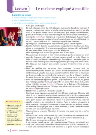 Unité 2 • Vivre ensemble
54
Lecture Le racisme expliqué à ma fille
Je planifie ma lecture
- Observe l’image et le titre et dis de quoi va parler le texte.
- Qui va parler dans ce texte ?
- Lis le titre et émets des hypothèses sur le contenu du texte.
C’est quoi un étranger ?
Le mot «étranger» vient du mot «étrange», qui signifie du dehors, extérieur. Il
désigne celui qui n’est pas de la famille, qui n’appartient pas au clan1 ou à la
tribu. C’est quelqu’un qui vient d’un autre pays, qu’il soit proche ou lointain,
parfois d’une autre ville ou d’un autre village. Cela a donné le mot «xénophobie»,
qui signifie hostile2 aux étrangers, à ce qui vient de l’étranger. Aujourd’hui, le
mot «étrange» désigne quelque chose d’extraordinaire, de très différent de ce
qu’on a l’habitude de voir. Il a comme synonyme le mot «bizarre».
Quand je vais chez ma copine, en Normandie, je suis une étrangère ?
Pour les habitants du coin, oui, sans doute, puisque tu viens d’ailleurs, de Paris,
et que tu es marocaine. Tu te souviens quand nous sommes allés au Sénégal ?
Eh bien, nous étions des étrangers pour les Sénégalais.
Mais les Sénégalais n’avaient pas peur de moi, ni moi d’eux !
Oui, parce que ta maman et moi t’avions expliqué que tu ne devais pas avoir
peur des étrangers, qu’ils soient riches ou pauvres, grands ou petits, blancs ou
noirs. N’oublie pas ! On est toujours l’étranger de quelqu’un, c’est-à-dire qu’on est
toujours perçu comme quelqu’un d’étrange par celui qui n’est pas de notre culture.
Dis, Papa, je n’ai toujours pas compris pourquoi le racisme existe un peu
partout.
Dans les sociétés très anciennes, dites primitives, l’homme avait un
comportement proche de celui de l’animal. Un chat commence par marquer
son territoire. Si un autre chat, ou un autre animal, tente de lui voler sa nourriture
ou de s’en prendre à ses petits, le chat qui se sent chez lui se défend et protège
les siens de toutes ses griffes. L’homme est ainsi. Il aime avoir sa maison, sa
terre, ses biens et se bat pour les garder. Ce qui est normal. Le raciste, lui, pense
que l’étranger, quel qu’il soit, va lui prendre ses biens. Alors il s’en méfie, sans
même réfléchir, presque d’instinct3. L’animal ne se bat que s’il est attaqué.
Mais parfois l’homme attaque l’étranger sans même que celui-ci ait l’intention
de lui ravir4 quoi que ce soit.
Et tu trouves ça commun à toutes les sociétés ?
Commun, assez répandu, oui, normal, non. Depuis longtemps, l’homme agit
ainsi. Il y a la nature et puis la culture. Autrement dit, il y a le comportement
instinctif, sans réflexion, sans raisonnement, puis il y a le comportement réfléchi,
celui qu’on a acquis par l’éducation, l’école et le raisonnement. C’est ce qu’on
appelle «culture», par opposition à «nature». Avec la culture, on apprend à
vivre ensemble ; on apprend surtout que nous ne sommes pas seuls au monde,
qu’il existe d’autres peuples avec d’autres traditions, d’autres façons de vivre et
qu’elles sont aussi valables que les nôtres.
Si par culture tu veux dire éducation, le racisme peut aussi venir de ce qu’on
apprend…
On ne naît pas raciste, on le devient. Il y a une bonne et une mauvaise éducation.
Tout dépend de celui qui éduque, que ce soit à l’école ou à la maison. […]
Quelles sont les preuves scientifiques du raciste ?
Il n’y en a pas, mais le raciste croit ou fait croire que l’étranger appartient à une
autre race, une race qu’il considère comme inférieure. Mais il a totalement tort,
il existe une seule race et c’est tout, appelons-la le genre humain ou l’espèce
5
10
15
20
25
30
35
40
45
1.clan : petit groupe de
personnes ayant des
idées communes.
2.hostile : qui manifeste
de l’agressivité.
3.instinct : faculté
naturelle d’agir.
4.ravir : prendre par
force ce qui appartient
à autrui.
5.aptitudes : capacités.
Mon trésor lexical
Mon trésor lexical
 