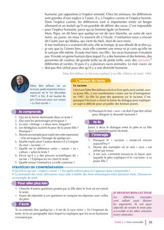humaine, par opposition à l’espèce animale. Chez les animaux, les différences
sont grandes d’une espèce à l’autre. Il y a l’espèce canine et l’espèce bovine.
Dans l’espèce canine, les différences sont si importantes (entre un berger
allemand et un teckel) qu’il est possible de définir des races. C’est impossible
pour l’espèce humaine, parce qu’un homme égale un homme.
Mais, Papa, on dit bien que quelqu’un est de race blanche, un autre de race
noire, ou jaune, on nous l’a souvent dit à l’école. L’institutrice nous a encore
dit l’autre jour qu’Abdou, qui vient du Mali, était de race noire.
Si ton institutrice a vraiment dit cela, elle se trompe. Je suis désolé de te dire ça,
je sais que tu l’aimes bien, mais elle commet une erreur et je crois qu’elle ne
le sait pas elle-même. Écoute-moi bien, ma fille : les races humaines n’existent
pas. Il existe un genre humain dans lequel il y a des hommes et des femmes, des
personnes de couleur, de grande taille ou de petite taille, avec des aptitudes5
différentes et variées. Et puis il y a plusieurs races animales. Le mot «race» ne
doit pas être utilisé pour dire qu’il y a une diversité humaine.
Tahar Ben Jelloun, Le Racisme expliqué à ma fille, Éditions du Seuil, 1998.
Pour aller plus loin
• Cherche d’autres questions posées par la fille dans le livre où est extrait
le texte.
• Essaie de répondre à ces questions et compare tes réponses avec celles
du père.
J’écris
Tu as entendu dire quelqu’un « il est de la race noire ». En t’inspirant du
texte, écris un paragraphe dans lequel tu expliques que les races humaines
n’existent pas.
JE DEVIENS BON LECTEUR
Les différents exemples
sont utilisés pour illustrer
les arguments. Ils ont pour
objectifs de rendre le texte plus
accessible et les idées arborées
moins abstraites.
Unité 2 • Vivre ensemble 55
60
50
55
Je comprends
1. Qui est la forme dominante dans ce texte ?
2. Qui sont les personnages principaux ?
3. Le mot « étrange » a deux sens, lesquels ?
4. Les Sénégalais avaient-ils peur de la jeune fille ?
Pourquoi ?
5. Donneunexemplepourexplicitercetteexpression
: «On est toujours l’étranger de quelqu’un».
6. Quelle explication l’auteur donne-t-il à l’origine
du mot « racisme » ?
7. Quelle est la différence entre « nature » et «
culture » selon le texte ?
8. Est-ce qu’il y a des preuves scientifiques du «
raciste » ? Explique-toi en citant le texte.
9. Quelle erreur l’institutrice a-t-elle commise ?
10.Pourquoi le mot « race » ne doit-il pas être utilisé
pour désigner la diversité humaine ?
Je lis
Jouez à deux le dialogue entre le père et sa fille
dans la première partie du texte.
J’interagis
1. Pourquoi le « racisme » existe-t-il encore
aujourd’hui ?
2. Donne des exemples où le mot « race » est
utilisé par erreur.
3. A ton avis, comment trouves-tu la façon avec
laquelle le père explique-t-il le «racisme» à sa
jeune fille ?
STRATÉGIES DE COMPRÉHENSION
• Qu’est-ce qu’une « espèce canine » ? Sur quels indices peux-tu t’appuyer pour comprendre ?
• La formation des mots (dérivation) nous aide à établir des liens sémantiques entre plusieurs mots. Donnes-en
un exemple du texte.
L’univers du texte
Le racisme
L’écrivainTaherBenJellounaécritcelivreaprèsavoirassisté,avec
sa jeune fille, à une manifestation contre une loi d’immigration
en 1997. Sa fille lui pose des questions sur le racisme. C’est
pourquoi l’écrivain a choisi la forme du dialogue pour expliquer
un sujet si difficile pour un public des lecteurs jeunes.
Tahar Ben Jelloun est un
écrivain, poète et peintre franco-
marocain né le 1er décembre
19471 à Fès. Il est lauréat du
prix Goncourt pour son roman
« La Nuit sacrée ».
 