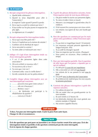 1. Recopie uniquement les phrases interrogatives.
a. Quelle belle cérémonie !
b. Quand tu seras disponible pour aller à
l’association ?
c. Je respecte l’autre quand il prend la parole.
d. Est-ce que tu as jeté les ordures par terre ?
e. Il faut veiller sur les plus jeunes et respecter les
plus âgés.
g. Le règlement est -il complet ?
2. Recopie uniquement les interrogations totales.
a. Est-ce que vous êtes partis tôt ?
b. Vas-tu à l’orphelinat ou la maison de retraite ?
c. Combien ont-ils distribué de repas ?
d. As-tu rencontré ta voisine ?
e. Tu viens aider ce malvoyant avec moi ?
3. Indique s’il s’agit d’une interrogation totale ou
d’une interrogation partielle
a. Y a-t- il des personnes âgées dans cette
association ?
b. Où as-tu acheté ce nouveau vélo ?
c. Te souviens-tu de ce livre ?
d. Tu crois que c’est vrai ?
e. Comment aidez -vous la vieille dame ?
f. Est-elle contente de voir les petits enfants ?
4. Complète chaque phrase interrogative avec un
mot interrogatif qui convienne.
a. ……… pouvons-nous garer notre voiture ?
b. ……… elle est si heureuse ?
c. ……… Rentrez- vous ?
d. ……… de bénévoles ont participé à la
réhabilitation du quartier ?
e. ……… viens-tu à l’école ?
5. À partir des phrases déclaratives suivantes, forme
l’interrogation totale de trois façons différentes
a. On peut rendre le sourire aux personnes âgées.
b. Tu viens m’aider à faire ce travail.
c. Meryem a accompagné sa grand-mère chez le
médecin.
d. Il fait souvent les courses pour son vieux voisin.
e. Les enfants s’occupent de leur ami handicapé
moteur.
6. Pose des questions en commençant par les mots
placés entre parenthèses. Utilise l’inversion sujet-
verbe.
a. Il a pu faire ce magnifique travail ? (Comment)
b. Les nouveaux arrivants peuvent apprendre la
langue française. (Où)
c. Tu as aidé les étrangers (quand)
d. Vous ne respectez pas les voisins. (Pourquoi)
e. Vous partez en vacances. (Pour combien de
temps)
7. Pose une interrogation partielle. Pose la question
de telle façon que l’on puisse y répondre par ce
qui est souligné.
a. Il a été puni à cause de son impolitesse.
b. Elle a rencontré un vieil ami par hasard.
c. Les enfants de la rue passent la nuit sous le
pont.
d. J’ai parlé avec la directrice de l’association.
e. Ils achèteront de matériel pour les non-voyants
la semaine prochaine.
8. Construis des phrases interrogatives à partir des
réponses suivantes.
a. Ce cadeau est pour toi.
b. Elle est restée chez ses grands-parents car ils
sont malades.
c. Ils sont rentrés à 22 heures 30.
d. Les bénévoles donnent des cours gratuits aux
enfants malades à l’hôpital.
e. Ma voisine s’appelle Dounia.
Je m’exerce
Vers l’écrit
Écris des questions que peut poser un journaliste à un citoyen touriste venant d’un autre pays. Écris des
interrogations totales et partielles et des questions commençant par des mots interrogatifs.
Écris la réponse de chaque question.
Défi langue
À deux, l’un pose une interrogation totale. L’autre la pose d’une autre façon.
Changez le rôle et recommencez.
Unité 2 • Vivre ensemble 57
 