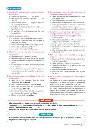 1. Complète les participes passés avec la terminaison
qui convient.
a. Brahim n’a pas tutoy ……… son voisin.
b. Hier matin, j’ai beaucoup appréci ……… Ton
attitude.
c. Les maitresses ont m ……… en place des cours
de soutien gratuitement.
d. Sans hésiter, Rayane et Dounia ont aid ………
la veille femme.
e. Ils ont réuss ……… à organiser une fête pour
les orphelins.
2. Choisis le sujet qui convient.
a. (Ces jeunes / jeune) ont embelli leur quartier.
b. (Les enfants / l’enfant) sont inscrits pour le
nettoyage de la plage.
c. (Mon père / mes parents) a sorti les poubelles.
d. (Elles / elle) sont restées solidaires.
e. (Les invités / l’invité) ont été heureux.
3. Choisis les formes des participes passés qui
conviennent.
a. Elles sont (passés / passée) nous voir.
b. Les habitants ont (pris / prise) soin de leur quartier.
c. Mon grand-père est (descendu / descendue) au
jardin.
d. Ils ont (acheté / achetés²) du matériel pour les
non-voyants.
e. Samedi dernier, nous avons (visité / visitées) une
maison de retraite qui accueille les personnes
sans famille.
4. Récris chaque phrase en remplaçant le sujet par
celui proposé.
a. Nous avons été membres dans la même
association. Toi et ta sœur.
b. Elle a toléré le monde qui l’entoure. Nous.
c. Vous avez stationné dans une place réservée
aux handicapés. Claudette.
d. L’année dernière, j’ai participé à une opération
de nettoyage d’un espace vert. Vous.
e. Elle est rentrée tard. Les voisines.
5. Recopie chaque verbe et son sujet, puis entoure la
terminaison du participe passé.
a. Nous avons utilisé les grandes poubelles pour
jeter les déchets.
b. Le volontaire a fait un bon travail.
c. On a remercié les bénévoles pour leurs efforts.
d. Notre gouvernement a accordé la nationalité
marocaine à certains des sans-papiers.
e. Ils ont accueilli les étrangers avec bienveillance.
6. Complète avec les participes passés des verbes
entre parenthèses. Attention aux accords.
a. J’ai (vouloir) savoir beaucoup plus sur les
autres cultures.
b. Dans cette association, les filles non scolarisées
ont (pouvoir) apprendre à lire et à écrire.
c. Ils sont (venir) pour demander de l’aide.
d. La directrice a (expliquer) l’importance de la
tolérance.
e. Les personnes âgées sont (partir) avec les
enfants à la forêt.
7. Mets les verbes entre parenthèses au passé
composé.
a. Beaucoup de bénévoles (aider) les enfants dans
leur parcours scolaire.
b. Nous (faire) une collecte de couvertures.
c. Vous (finir) de distribuer la nourriture aux gens
qui font la manche.
d. On (réussir) à créer une association.
e. Je (croire) avoir une bonne idée pour récolter
les dons.
8. Récris le texte en conjuguant les verbes au passé
composé.
Les élèves de la classe décident de visiter un
orphelinat. il achètent des jouets et essayent de
leur apporter un peu de réconfort et de joie.
Ilsorganisentunefêtesurprisepourlespetitsenfants.
Les élèves installent la pâtisserie et les boissons et
mettent de la musique. il ne manque plus que leurs
invités. Quand ces derniers arrivent pour prendre le
gouter, ils n’en croient pas leurs yeux !
Je m’exerce
Vers l’écrit
Écris plusieurs phrases pour raconter une visite à une maison de retraite que tu as faite avec ta classe.
Emploie des verbes au passé composé.
Défi langue
Chacun complète ces phrases avec un participe passé de son choix.
Nous avons ……… 200 repas aux démunis - j’ai ……… à la collecte de dons - cette association est ………
célèbre - les collaborateurs sont ……… tôt.
Comparez vos phrases. Avez-vous fait les accords qui conviennent ?
Unité 2 • Vivre ensemble 61
 