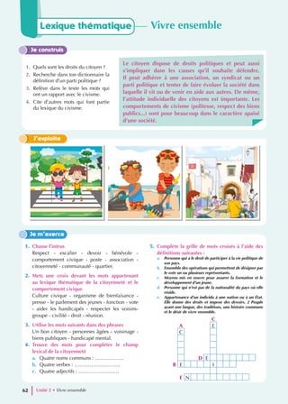 Je construis
1. Quels sont les droits du citoyen ?
2. Recherche dans ton dictionnaire la
définition d’un parti politique ?
3. Relève dans le texte les mots qui
ont un rapport avec le civisme.
4. Cite d’autres mots qui font partie
du lexique du civisme.
Le citoyen dispose de droits politiques et peut aussi
s’impliquer dans les causes qu’il souhaite défendre.
Il peut adhérer à une association, un syndicat ou un
parti politique et tenter de faire évoluer la société dans
laquelle il vit ou de venir en aide aux autres. De même,
l’attitude individuelle des citoyens est importante. Les
comportements de civisme (politesse, respect des biens
publics...) sont pour beaucoup dans le caractère apaisé
d’une société.
J’exploite
1. Chasse l’intrus
Respect - escalier - devoir - bénévole -
comportement civique - poste - association -
citoyenneté - communauté - quartier.
2. Mets une croix devant les mots appartenant
au lexique thématique de la citoyenneté et le
comportement civique
Culture civique - organisme de bienfaisance -
presse - le parlement des jeunes - fonction - vote
- aider les handicapés - respecter les voisins-
groupe - civilité - droit - réunion.
3. Utilise les mots suivants dans des phrases
Un bon citoyen - personnes âgées - voisinage -
biens publiques - handicapé mental.
4. Trouve des mots pour compléter le champ
lexical de la citoyenneté
a. Quatre noms communs : ……………..
b. Quatre verbes : ………………………
c. Quatre adjectifs : ……………………
5. Complète la grille de mots croisés à l’aide des
définitions suivantes :
a. Personne qui a le droit de participer à la vie politique de
son pays.
b. Ensemble des opérations qui permettent de désigner par
le vote un ou plusieurs représentants.
c. Moyens mis en œuvre pour assurer la formation et le
développement d’un jeune.
d. Personne qui n’est pas de la nationalité du pays où elle
réside.
e. Appartenance d’un individu à une nation ou à un État.
Elle donne des droits et impose des devoirs. 2 Peuple
ayant une langue, des traditions, une histoire commune
et le désir de vivre ensemble.
Je m’exerce
Lexique thématique Vivre ensemble
Unité 2 • Vivre ensemble
62
C
A E
C
D E
B E I
E N
 