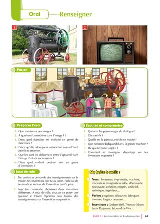 1. Que vois-tu sur ces images ?
2. À quoi sert la machine dans l’image 1 ?
3. Dans quel domaine est exploité ce genre de
machines ?
4. Est-ce qu’elle est toujours en fonction aujourd’hui ?
Justifie ta réponse.
5. Quelles sont les différences entre l’appareil dans
l’image 2 et ses successeurs ?
6. Dans quel endroit peut-on voir ce genre
d’inventions ?
1. Qui sont les personnages du dialogue ?
2. Où sont-ils ?
3. Quelle est la particularité de ce musée ?
4. Que demande Jad quand il a vu la grande machine ?
5. De quelle boite s’agit-il ?
6. Comment se renseigner davantage sur les
inventions exposées ?
Préparer l’oral Écouter et comprendre
1. Ton ami(e) te demande des renseignements sur le
musée des inventions que tu as visité. Parle-lui de
ce musée et surtout de l’invention qui t’a plue.
2. Avec ton camarade, choisissez deux inventions
différentes. À tour de rôle, chacun va poser une
question et l’autre répondra pour fournir des
renseignements sur l’invention en question.
Ma boite à outils :
Ma boite à outils :
Nom : Inventeur, imprimerie, machine,
innovation, imagination, idée, découverte,
nouveauté, création, progrès, artificiel,
technique, ingénieur…
Verbes : explorer, découvrir, fabriquer,
inventer, forger, concevoir...
Inventeurs : Graham Bell, Thomas Edison,
Louis Daguerre, Léonard de Vinci…
Jeux de rôle
Poster
1 2
Unité 3 • Les inventions et les decouvertes 69
Oral Renseigner
 