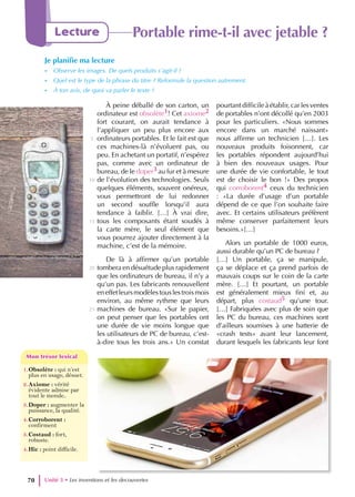 À peine déballé de son carton, un
ordinateur est obsolète1! Cet axiome2
fort courant, on aurait tendance à
l’appliquer un peu plus encore aux
ordinateurs portables. Et le fait est que
ces machines-là n’évoluent pas, ou
peu. En achetant un portatif, n’espérez
pas, comme avec un ordinateur de
bureau, de le doper3 au fur et à mesure
de l’évolution des technologies. Seuls
quelques éléments, souvent onéreux,
vous permettront de lui redonner
un second souffle lorsqu’il aura
tendance à faiblir. […] À vrai dire,
tous les composants étant soudés à
la carte mère, le seul élément que
vous pourrez ajouter directement à la
machine, c’est de la mémoire.
De là à affirmer qu’un portable
tombera en désuétude plus rapidement
que les ordinateurs de bureau, il n’y a
qu’un pas. Les fabricants renouvellent
eneffetleursmodèlestouslestroismois
environ, au même rythme que leurs
machines de bureau. «Sur le papier,
on peut penser que les portables ont
une durée de vie moins longue que
les utilisateurs de PC de bureau, c’est-
à-dire tous les trois ans.» Un constat
pourtantdifficileàétablir,carlesventes
de portables n’ont décollé qu’en 2003
pour les particuliers. «Nous sommes
encore dans un marché naissant»
nous affirme un technicien […]. Les
nouveaux produits foisonnent, car
les portables répondent aujourd’hui
à bien des nouveaux usages. Pour
une durée de vie confortable, le tout
est de choisir le bon !» Des propos
qui corroborent4 ceux du technicien
: «La durée d’usage d’un portable
dépend de ce que l’on souhaite faire
avec. Et certains utilisateurs préfèrent
même conserver parfaitement leurs
besoins.»[…]
Alors un portable de 1000 euros,
aussi durable qu’un PC de bureau ?
[…] Un portable, ça se manipule,
ça se déplace et ça prend parfois de
mauvais coups sur le coin de la carte
mère. […] Et pourtant, un portable
est généralement mieux fini et, au
départ, plus costaud5 qu’une tour.
[…] Fabriquées avec plus de soin que
les PC du bureau, ces machines sont
d’ailleurs soumises à une batterie de
«crash tests» avant leur lancement,
durant lesquels les fabricants leur font
5
10
15
20
25
Unité 3 • Les inventions et les decouvertes
70
Lecture Portable rime-t-il avec jetable ?
Je planifie ma lecture
- Observe les images. De quels produits s’agit-il ?
- Quel est le type de la phrase du titre ? Reformule la question autrement.
- À ton avis, de quoi va parler le texte ?
1.Obsolète : qui n’est
plus en usage, désuet.
2.Axiome : vérité
évidente admise par
tout le monde..
3.Doper : augmenter la
puissance, la qualité.
4.Corroborent :
confirment
3.Costaud : fort,
robuste.
4.Hic : point difficile.
Mon trésor lexical
Mon trésor lexical
 