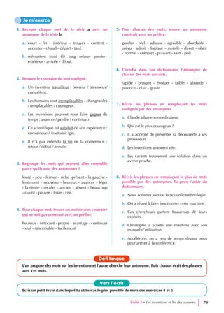 1. Recopie chaque mot de la série a avec un
antonyme de la série b.
a. court - fin - intérieur - trouver - content -
accepter - chaud - départ - tard.
b. mécontent - froid - tôt - long - refuser - perdre -
extérieur - arrivée - début.
2. Entoure le contraire du mot souligné.
a. Un inventeur travailleur : bosseur / paresseux/
compétent.
b. Les humains sont irremplaçables : changeables
/ remplaçables / courageux.
c. Les inventions peuvent nous faire gagner du
temps : avancer / perdre / continue.r
d. Ce scientifique est satisfait de son expérience :
convaincue / insatisfait /gai.
e. Il n’a pas entendu la fin de la conférence :
retour / début / arrivée.
3. Regroupe les mots qui peuvent aller ensemble
parce qu’ils sont des antonymes ?
lourd - peu - fermer - riche -présent - la gauche -
lentement - nouveau - heureux - avancer - léger
- la droite - reculer - ancien - absent - beaucoup
- ouvrir - pauvre - triste - vite.
4. Pour chaque mot, trouve un mot de sens contraire
qui ne soit pas construit avec un préfixe.
heureux - innocent - propre - avantage - continuer
- vrai - raisonnable - facilement
5. Pour chacun des mots, trouve un antonyme
construit avec un préfixe.
gonfler - réel - adresse - agréable - abordable -
prévu - adroit - logique - mobile - direct - obéir
- normal - complet - plaisant - sain - poli
6. Cherche dans ton dictionnaire l’antonyme de
chacun des mots suivants.
rapide - bruyant - évoluer - faible - absurde -
précoce - clair - gravir
7. Récris les phrases en remplaçant les mots
soulignés par des antonymes.
a. Claude allume son ordinateur.
b. Qui est le plus courageux ?
c. Il a accepté de présenter sa découverte à ses
professeurs.
d. Les inventions avancent vite.
e. Les savants trouveront une solution dans un
avenir proche.
8. Récris les phrases en remplaçant le plus de mots
possible par des antonymes. Tu peux t’aider du
dictionnaire.
a. Nous sommes loin de la nouvelle technologie.
b. On a réussi à faire fonctionner cette machine.
c. Ces chercheurs parlent beaucoup de leurs
exploits.
d. Christophe a acheté une machine avec son
manuel d’utilisation.
e. Accélérons, on a peu de temps devant nous
pour arriver à la conférence.
Je m’exerce
Vers l’écrit
Écris un petit texte dans lequel tu utiliseras le plus possible de mots des exercices 4 et 5.
Défi langue
L’un propose des mots sur les inventions et l’autre cherche leur antonyme. Puis chacun écrit des phrases
avec ces mots.
Unité 3 • Les inventions et les decouvertes 79
 