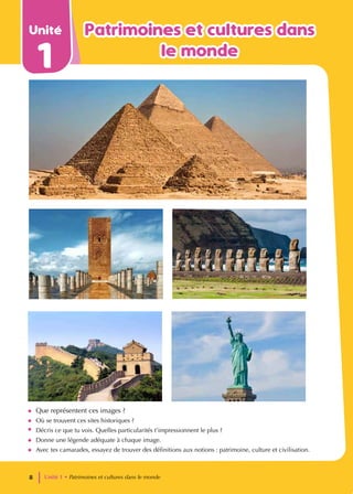 Unité
1
Patrimoines et cultures dans
Patrimoines et cultures dans
le monde
le monde
• Que représentent ces images ?
• Où se trouvent ces sites historiques ?
• Décris ce que tu vois. Quelles particularités t’impressionnent le plus ?
• Donne une légende adéquate à chaque image.
• Avec tes camarades, essayez de trouver des définitions aux notions : patrimoine, culture et civilisation.
Unité 1 • Patrimoines et cultures dans le monde
8
 