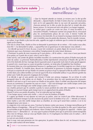 Aladin et la lampe
Aladin et la lampe
merveilleuse
merveilleuse (5)
(5)
« Que Sa Majesté attende un instant, je reviens avec la dot qu’elle
demande », répond Aladin. En hâte il rentre chez lui ; un instant plus
tard, on le voit apparaître dans la rue suivi de quarante servantes,
chacune portant sur la tête un plat du plus bel or rempli des plus
beaux joyaux. Il s’est procuré tout cela grâce à sa lampe magique.
Le sultan peut à peine en croire ses yeux. Il vient lui-même à la
rencontre d’Aladin, l’embrasse comme son propre fils et, n’écoutant
plus les avertissements jaloux de son vizir, il donne l’ordre de
commencer les festivités. En un instant la musique retentit et le sol se
met à trembler sous les pieds des danseurs. Tout le monde s’amuse.
Le sultan, à qui Aladin a plu tout de suite, appelle ses juges et ordonne que le contrat de mariage soit
signé sur-le-champ.
Une fois la chose faite, Aladin se lève et demande la permission de se retirer. « Où voulez-vous aller,
mon fils ? » lui demande le sultan, « aujourd’hui est un grand jour et votre épouse vous attend. »
- J’ai décidé qu’avant le lever du jour, j’aurai fait construire un palais digne de recevoir la princesse.
J’aimerais que vous choisissiez vous-même l’emplacement de notre future demeure.
- Choisissez la partie de mon royaume qu’il vous plaira,», dit le sultan, « mais vous n’avez pas besoin
d’un palais car à partir de ce jour, celui-ci est le vôtre. »
Cette nuit-là, une armée de génies invisibles travaille à la construction du palais d’Aladin tout près de
celui du sultan. La princesse Badroulboudour tombe éperdument amoureuse d’Aladin dès qu’elle le
voit et les festivités de leur mariage durent quarante jours et quarante nuits dans le plus grand apparat.
Le grand vizir, voyant que sa cause est perdue à jamais, ne tente plus d’empêcher leur bonheur.
Ils auraient donc pu vivre parfaitement heureux si, quelque part, le terrible magicien ne s’était un jour
souvenu d’Aladin. Il s’installe donc devant ses instruments et prononce la formule magique. Quelle
n’est pas sa surprise de voir qu’Aladin vit comme un prince et qu’il a épousé la fille du sultan lui-même!
Il entre dans une colère terrible car il est sûr que le fils d’un misérable tailleur n’a pu devenir gendre du
sultan sans l’aide des pouvoirs magiques de la lampe.
Il se décide à agir et sans perdre une minute il frotte son anneau magique. En un éclair, le voilà
transporté dans la ville même où vit Aladin. Il se promène dans les rues questionnant les passants.
Bientôt il sait tout ce qu’il veut savoir sur Aladin et son palais. Alors il achète une douzaine de lampes
neuves et commence à arpenter les rues en criant : « Qui veut échanger une vieille lampe contre une
neuve ? Qui veut échanger une vieille lampe contre une neuve ? »
Les citadins pensant que le camelot a perdu la raison profitent de cette offre inespérée. Le magicien
échange en souriant lampe après lampe tout en se rapprochant du palais d’Aladin.
Quand il arrive aux portes du palais, il ne lui reste plus qu’une lampe.
« Une lampe neuve contre une vieille », crie-t-il sous les fenêtres d’Aladin.
Il a appris qu’Aladin et son épouse ne sont pas au palais, ainsi ne craint-il pas d’être découvert. Il
tremble d’émotion lorsque l’un des esclaves du palais ouvre la fenêtre et lui crie : « Attends un instant,
notre maître a une très vieille lampe dans sa chambre. Je crois qu’il serait bien content, si on la lui
changeait pour une neuve. »
Le magicien n’en croit pas ses yeux, l’esclave lui donne contre une neuve, la lampe merveilleuse qu’il
désire depuis si longtemps... Dès qu’il l’a entre les mains, il se hâte de quitter la ville, puis il attend que
la nuit tombe et que le palais soit endormi. Alors il frotte la lampe et le génie lui apparaît. « Maître, que
désirez-vous ? » demande-t-il. « Je veux que le palais d’Aladin ainsi que la princesse soient transportés
chez moi en Afrique, mais je veux qu’Aladin reste ici. Il s’expliquera lui-même avec le sultan », dit-il
avec un rire mauvais.
La nuit est sans étoile et sans lune.
Tout à coup, sans que personne ne s’en aperçoive, le palais s’élève dans le ciel, ne laissant à la place
qu’une vaste surface de terre battue.
Unité 3 • Les inventions et les decouvertes
82
Lecture suivie
 