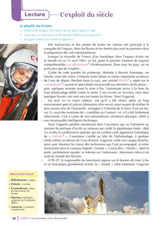 Unité 3 • Les inventions et les decouvertes
84
Lecture L’exploit du siècle
Je planifie ma lecture
- Observe les images, lit le titre et dis de quel exploit il s’agit.
- À ton avis, ce texte est un texte narratif, informatif ou injonctif ?
- Sur quels indices as-tu basé ta réponse ?
1.Déferlement : vague.
2.Fébrile : excitée.
3.Cosmodrome : base
de lancement de
fusées.
4.Martien : habitant
supposé de la planète
Mars.
5.Amorcée : entamée,
commencée.
Mon trésor lexical
Mon trésor lexical
Des techniciens et des pilotes de toutes les nations ont participé à la
conquête de l’espace. Mais les Russes et les Américains sont les premiers dans
la préparation des vols interplanétaires.
Lorsque la nouvelle de l’envoi d’un Soviétique dans l’espace éclata sur
le monde en ce 13 avril 1961, ce fut, après le premier moment de surprise
compréhensible, un déferlement1 d’enthousiasme. Dans tous les pays, on ne
parla plus que de l’exploit…
L’aube de cette journée du printemps, destinée à devenir historique, est
fraiche, mais très claire. L’énorme fusée dresse sa masse importante au-dessus
de l’aire de départ. Pendant toute la nuit, une activité fébrile2 a régné sur le
cosmodrome3, savants et spécialistes ont procédé aux dernières vérifications…
puis, quelques minutes avant la mise à feu, l’astronaute arrive à la base du
haut échafaudage édifié contre la fusée. C’est encore un inconnu, mais dans
quelques heures, son nom sera sur toutes les lèvres : Youri Gagarine.
Lui seul, en ce matin radieux, sait qu’il a été choisi, après un long
entrainement spécial subi en laboratoire ultra-secret, pour essayer de réaliser le
plus ancien rêve de l’humanité : échapper à l’étreinte de la Terre. Il en est fier,
car il y avait des centaines de « candidats au Cosmos » et, s’il a été finalement
sélectionné, c’est à cause de son extraordinaire résistance physique, alliée à
une remarquable intelligence technique.
Youri Gagarine pénètre maintenant dans l’ascenseur qui va l’emmener au
sommet du portique d’accès au vaisseau qui coiffe la gigantesque fusée ; déjà
il a revêtu la combinaison spatiale, qui lui confère cette apparence fantastique
de « Martien3 ». L’ascenseur s’arrête au faîte de l’échafaudage, à quelque
trente mètres au-dessus de l’aire d’envol. Gagarine coiffe son casque étanche,
serre avec émotion les mains des techniciens qui l’ont accompagné, et entre
résolument dans le vaisseau baptisé « Vostok », c’est-à-dire « Orient », dont la
porte, parfaitement ajustée, se referme sur l’astronaute : désormais celui-ci est
isolé du monde des Terriens.
À 9h 07, le responsable du lancement appuie sur le bouton de mise à feu
et un fantastique grondement éclate. Le « Vostok » vibre fortement. Gagarine
5
10
15
20
25
30
 