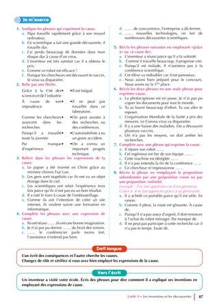 1. Souligne les phrases qui expriment la cause.
a. Papa travaille rapidement grâce à son nouvel
ordinateur.
b. Ce scientifique a fait une grande découverte, il
travaille dur.
c. J’ai perdu beaucoup de données dans mon
disque dur à cause d’un virus.
d. L’inventeur est très satisfait car il a obtenu le
prix.
e. Comme ce robot est efficace !
f. Puisque les chercheurs ont découvert le vaccin,
le virus va disparaitre.
2. Relie par une flèche.
Grâce à la Cité des
sciences et de l’industrie
• •Il est fatigué.
À cause de son
imprudence
• •Il ne peut pas
travailler dans ce
laboratoire.
Comme les chercheurs
avancent dans les
recherches
• •On peut assister à
des recherches ou
des conférences.
Puisqu’il a travaillé
toute la journée
• •L’automobiliste a eu
un grave accident.
Par manque
d’expérience
• •On a connu un
important progrès
technique.
3. Relève dans les phrases les expressions de la
cause.
a. Le papier a été inventé en Chine grâce au
ministre chinois Tsai Lun.
b. Les gens sont stupéfaits car ils ont vu un objet
étrange dans le ciel.
c. Les scientifiques ont refait l’expérience trois
fois parce qu’ils n’ont pas eu un bon résultat.
d. Il a raté le train à cause de l’embouteillage.
e. Comme ils ont l’intention de créer un site
internet, ils veulent suivre une formation en
informatique.
4. Complète les phrases avec une expression de
cause.
a. Ils ont réussi …… ils ont une bonne imagination.
b. Je n’ai pas pu dormir …… du bruit des voisins.
c. …… le conférencier parle moins fort,
l’assistance n’entend pas bien.
d. …… de concurrence, l’entreprise a dû fermer.
e. …… nouvelles technologies, on fait de
nombreuses découvertes scientifiques.
5. Récris les phrases suivantes en employant «grâce
à» ou «à cause de».
a. L’inventeur a réussi parce qu’il a la volonté.
b. Comme il travaille beaucoup, il progresse vite.
c. Puisqu’il est malade, Il n’assistera pas à la
conférence scientifique.
d. Cet élève va redoubler car il est paresseux.
e. Nous avons bien préparé pour le concours.
Nous avons eu la 1ère
place.
6. Récris les deux phrases en une seule phrase pour
exprimer cause.
a. La photocopieuse est en passe. Je n’ai pas pu
copier les documents pour tout le monde.
b. Tu as fourni beaucoup d’effort. Tu vas aller te
reposer.
c. L’organisation Mondiale de la Santé a pris des
mesures. Le Corona virus va disparaitre.
d. Il y a une baisse des maladies. On a découvert
plusieurs vaccins.
e. On n’a pas les moyens, on doit arrêter les
recherches.
7. Complète avec une phrase qui exprime la cause.
a. Il répare son robot ……
b. Cet ingénieur est fier de son équipe ……
c. Cette machine est déréglée ……
d. Il n’a pas entendu la fin de la conférence ……
e. Ce chercheur m’impressionne ……
8. Récris la phrase en remplaçant la proposition
subordonnée par une préposition +nom ou par
une préposition +infinitif.
Exemple : il se fait apprécier car il est généreux
Grâce à :il se fait apprécier grâce à sa générosité.
a. Il a acheté ce portable parce qu’il est utile. En
raison.
b. Comme il pleut, la route est glissante. À cause
de.
c. Puisqu’il n’a pas assez d’argent, il doit renoncer
à l’achat du robot ménager. Par manque de.
d. Il ne peut pas participer à cette recherche car il
n’a pas le temps. Faute de.
Je m’exerce
Vers l’écrit
Un inventeur a visité votre école. Écris des phrases pour dire comment il a expliqué ses inventions en
employant des expressions de cause.
Défi langue
L’un écrit des conséquences et l’autre cherche les causes.
Changez de rôle et vérifiez si vous avez bien employé les expressions de la cause.
Unité 3 • Les inventions et les decouvertes 87
 