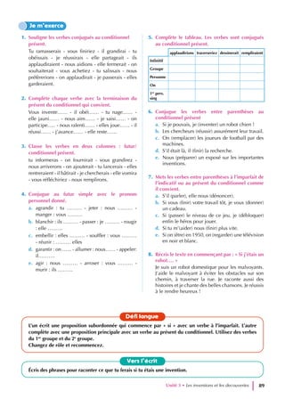 1. Souligne les verbes conjugués au conditionnel
présent.
Tu ramasserais - vous finiriez - il grandirai - tu
obéissais - je réussirais - elle partageait - ils
applaudiraient - nous aidions - elle fermerait - on
souhaiterait - vous achetiez - tu salissais - nous
préfèrerions - on applaudirait - je passerais - elles
garderaient.
2. Complète chaque verbe avec la terminaison du
présent du conditionnel qui convient.
Vous invente…… - il obéi…… - tu nage…… -
elle jauni…… - nous aim…… - je saisi…… - on
participe….. - nous ralenti…… - elles joue…… - il
réussi…… - j’avance…… - elle reste……
3. Classe les verbes en deux colonnes : futur/
conditionnel présent.
tu informeras - on fournirait - vous grandirez -
nous arriverons - on ajouterait - tu lancerais - elles
rentreraient - il bâtirait - je chercherais - elle vomira
- vous réfléchiriez - nous remplirons.
4. Conjugue au futur simple avec le pronom
personnel donné.
a. agrandir : tu ……… - jeter : nous ……… -
manger : vous ………
b. blanchir : ils ……… - passer : je ……… - rougir
: elle ………
c. embellir : elles ……… - souffler : vous ………
- réunir : ……… elles
d. garantir : on …... - allumer : nous…… - appeler:
il……….
e. agir : nous ……… - arroser : vous ……… -
murir : ils ………
5. Complète le tableau. Les verbes sont conjugués
au conditionnel présent.
applaudirions traverseriez dessinerait rempliraient
Infinitif
Groupe
Personne
On
1er
pers.
sing
6. Conjugue les verbes entre parenthèses au
conditionnel présent
a. Si je pouvais, je (inventer) un robot chien !
b. Les chercheurs (réussir) assurément leur travail.
c. On (remplacer) les joueurs de football par des
machines.
d. S’il était là, il (finir) la recherche.
e. Nous (préparer) un exposé sur les importantes
inventions.
7. Mets les verbes entre parenthèses à l’imparfait de
l’indicatif ou au présent du conditionnel comme
il convient.
a. S’il (parler), elle nous (dénoncer).
b. Si vous (finir) votre travail tôt, je vous (donner)
un cadeau.
c. Si (passer) le niveau de ce jeu, je (débloquer)
enfin le héros pour jouer.
d. Si tu m’(aider) nous (finir) plus vite.
e. Si on (être) en 1950, on (regarder) une télévision
en noir et blanc.
8. Récris le texte en commençant par : « Si j’étais un
robot…. »
Je suis un robot domestique pour les malvoyants.
J’aide le malvoyant à éviter les obstacles sur son
chemin, à traverser la rue. Je raconte aussi des
histoires et je chante des belles chansons. Je réussis
à le rendre heureux !
Je m’exerce
Vers l’écrit
Écris des phrases pour raconter ce que tu ferais si tu étais une invention.
Défi langue
L’un écrit une proposition subordonnée qui commence par « si » avec un verbe à l’imparfait. L’autre
complète avec une proposition principale avec un verbe au présent du conditionnel. Utilisez des verbes
du 1er
groupe et du 2e
groupe.
Changez de rôle et recommencez.
Unité 3 • Les inventions et les decouvertes 89
 