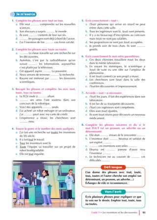 1. Complète les phrases avec tout ou tous.
a. Elle veut ……… comprendre sur les nouvelles
sciences.
b. Son discours a surpris ……… le monde.
c. Ils sont ……… contents de leur succès.
d. ……… les passagers sont déjà à bord de l’avion.
e. J’ai l’intention de lire ……… ces livres cet été.
2. Complète les phrases avec toute ou toutes.
a. ……… la classe travaille sur une recherche sur
les découvertes.
b. Autrefois, c’est par la radiodiffusion qu’on
suivait ……… les informations, aujourd’hui
c’est plutôt par la télévision.
c. Cet appareil aspire ……… La poussière.
d. Nous venons de terminer ……… la recherche.
e. Rayane est intéressé par ……… les émissions
scientifiques.
3. Recopie les phrases et complète- les avec tout,
toute, tous ou toutes.
a. Le TGV roule à ……… allure.
b. ……… ses amis l’ont soutenu dans son
concours de la robotique.
c. Voici des appareils ……… neufs.
d. J’ai acheté un robot ménager et un ordinateur,
j’ai ……… payé avec ma carte de crédit.
e. L’expérience a réussi, les chercheurs sont
……… ému.
4. Trouve le genre et le nombre des mots soulignés.
a. J’ai fait une recherche sur toutes les inventions
du XX siècle.
b. Il a fait tout le travail.
c. Tous les inventeurs sont là.
d. Toute l’équipe va travailler sur un projet de
robot biodégradable.
e. Elle est tout inquiète.
5. Écris correctement « tout ».
a. (Tout) personne qui arrive en retard ne peut
entrer dans cette salle.
b. Tous les ingénieurs sont là. (tout) sont présents.
c. Il y a eu beaucoup d’inscriptions au concours
mais (tout) ne sont pas valables.
d. Ses propositions ne sont pas (tout) acceptées.
e. Je prends soin de trois chats. Ils sont ………
gentils.
6. Écris correctement le mot entre parenthèses.
a. Ces deux chimistes travaillent (tout) les deux
dans le même laboratoire.
b. En voyant les statistiques, le scientifique a
(tout) de suite eu une idée sur l’ampleur de
phénomène.
c. Il est (tout) content car son projet a réussi.
d. Les chercheurs sont (tout) dans la salle des
conférences.
e. (Tout)les découvertes m’impressionnent.
7. Accorde « tout » si nécessaire.
a. (Tout) les jours, il fait des expériences dans son
laboratoire.
b. Il est fier de sa (tout)petite découverte.
c. (Tout) ces ingénieurs sont compétents.
d. Elles sont (tout) épatées.
e. Ils sont (tout) réunis pour découvrir un nouveau
médicament.
8. Complète les phrases suivantes et dis si le
mot TOUT est un pronom, un adverbe ou un
déterminanté.
a. Elle était ……… émues de le rencontrer ………
b. L’inventeur était ……… heureux et satisfait de
son exploit ………
c. ……… ces inventions sont utiles ………
d. Dounia est ……… joyeuse d’avoir revu
l’inventeur ………
e. Le technicien est au courant de ……… ces
difficultés ………
Je m’exerce
Vers l’écrit
Écris plusieurs phrases pour expliquer ce que
tu vois sur le dessin. Emploie tout, toute, tous
ou toutes.
Défi langue
L’un donne des phrases avec tout, toute,
tous, toutes et l’autre cherche son emploi (un
déterminant, un pronom, un adverbe…)
Échangez de rôle er recommencez.
Unité 3 • Les inventions et les decouvertes 91
 